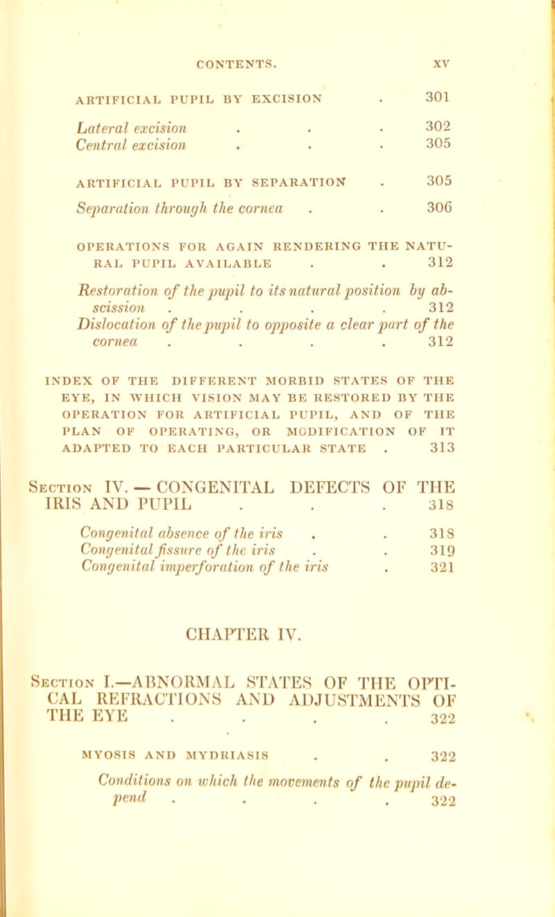 ARTIFICIAL PUPIL BY EXCISION . 301 Lateral excision . . • 302 Central excision . ■ • 305 ARTIFICIAL PUPIL BY SEPARATION . 305 Separation through the cornea . ■ 306 OPERATIONS FOR AGAIN RENDERING THE NATU- RAL PUPIL AVAILABLE . . 312 Restoration of the pupil to its natural position by ab- scission . , . .312 Dislocation of the pupil to opposite a clear part of the cornea . . . .312 INDEX OF THE DIFFERENT MORBID STATES OF THE EYE, IN WHICH VISION MAY BE RESTORED BY THE OPERATION FOR ARTIFICIAL PUPIL, AND OF THE PLAN OF OPERATING, OR MODIFICATION OF IT ADAPTED TO EACH PARTICULAR STATE . 313 Section IV. — CONGENITAL DEFECTS OF THE IRIS AND PUPIL . . .318 Congenital absence of the iris . . 318 Congenital fissure of the iris . . 319 Congenital imperforation of the iris . 321 CHAPTER IV. Section I.—ABNORMAL STATES OF THE OPTI- CAL REFRACTIONS AND ADJUSTMENTS OF THE EYE . . . .322 MYOSIS AND MYDRIASIS . . 322 Conditions on which the movements of the pupil de- pend . . . .322