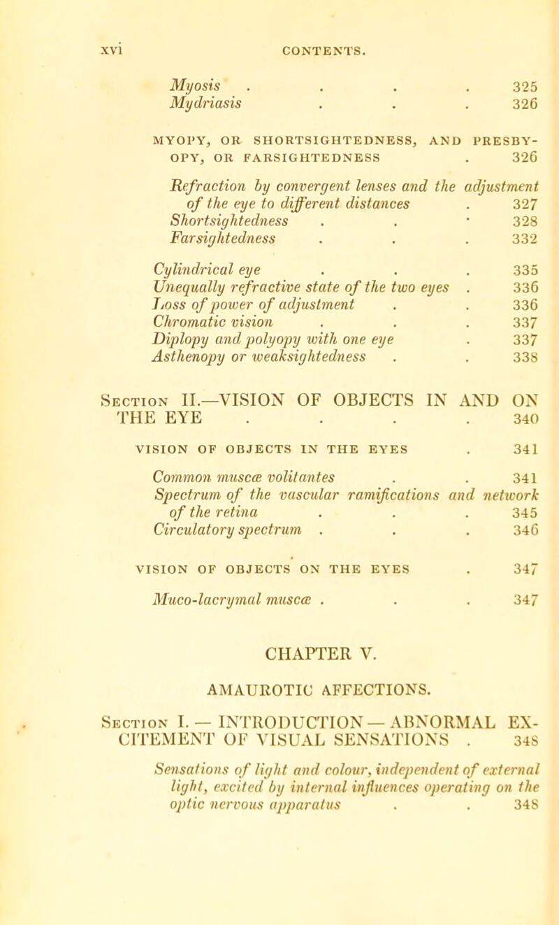 Myosis .... 325 Mydriasis . . . 326 MYOI'Yj OR SHORTSIGHTEDNESS, AND PRESBY- OPY, OR FARSIGHTEDNESS . 326 Refraction by convergent lenses and the adjustment of the eye to different distances . 327 Shortsightedness . . * 328 Farsightedness . . . 332 Cylindrical eye . . . 335 Unequally refractive state of the two eyes . 336 Ijoss of power of adjustment . . 336 Chromatic vision . . . 337 Diplopy and polyopy with one eye . 337 Astlienopy or weaksightedness . . 338 Section II.—VISION OF OBJECTS IN AND ON THE EYE . . . .340 VISION OF OBJECTS IN THE EYES . 341 Common muscce volitantes . . 341 Spectrum of the vascular ramifications and network of the retina . . .345 Circulatory spectrum . . . 346 VISION OF OBJECTS ON THE EYES . 347 Muco-lacrymal muscce . . . 347 CHAPTER V. AMAUROTIC AFFECTIONS. Section I. — INTRODUCTION — ABNORMAL EX- CITEMENT OF VISUAL SENSATIONS . 348 Sensations of light and colour, independent of external light, excited by internal influences operating on the optic nervous apparatus . . 348