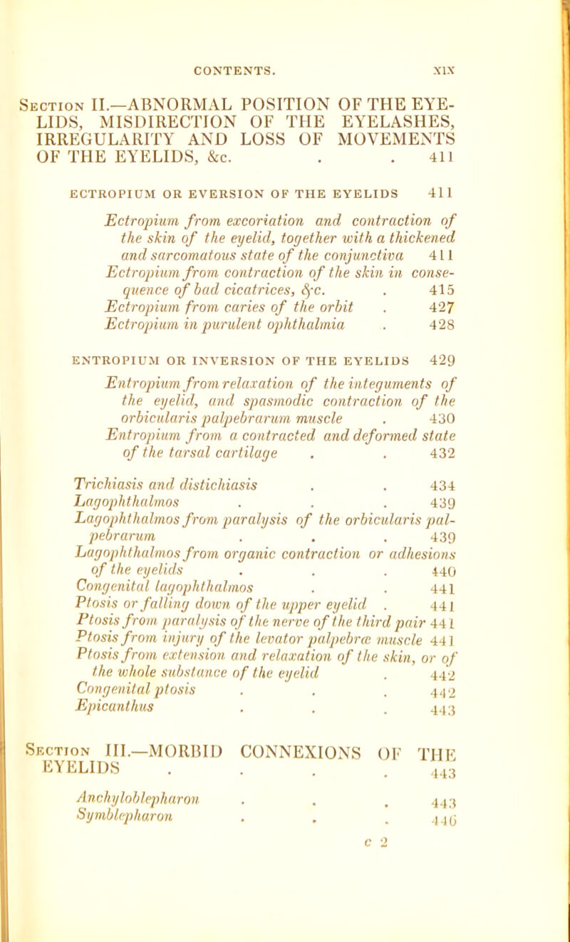 Section II.—ABNORMAL POSITION OF THE EYE- LIDS, MISDIRECTION OF THE EYELASHES, IRREGULARITY AND LOSS OF MOVEMENTS OF THE EYELIDS, &c. . .411 ECTROPIUM OR EVERSION OF THE EYELIDS 411 Ectropium from excoriation and contraction of the skin of the eyelid, together with a thickened and sarcomatous state of the conjunctiva 411 Ectropium from contraction of the skin in conse- quence of bad cicatrices, Sfc. . 415 Ectropium from caries of the orbit . 427 Ectropium in purulent ophthalmia . 428 ENTROPIUM OR INVERSION OF THE EYELIDS 429 Entropium from relaxation of the integuments of the eyelid, and spasmodic contraction of the orbicularis palpebrarum muscle . 430 Entropium from a contracted and deformed state of the tarsal cartilage 432 Trichiasis and distichiasis 434 Lagophthalmos 439 Lagophthalmos from paralysis of the orbicularis pal- pebrarum 439 Lagophthalmos from organic contraction or adhesions of the eyelids . . . 440 Congenital lagophthalmos . . 441 Ptosis or falling down of the upper eyelid . 441 Ptosis from paralysis of the nerve of the third pair 441 Ptosis from injury of the levator palpebral muscle 441 Ptosis from extension and relaxation of the skin, or of the whole substance Congenital ptosis Epicantlius Section III.—MORBID EYELIDS Ancliyloblepharon Symblepharon of the eyelid 442 442 443 CONNEXIONS OF THE 443 443 • • . 44(3