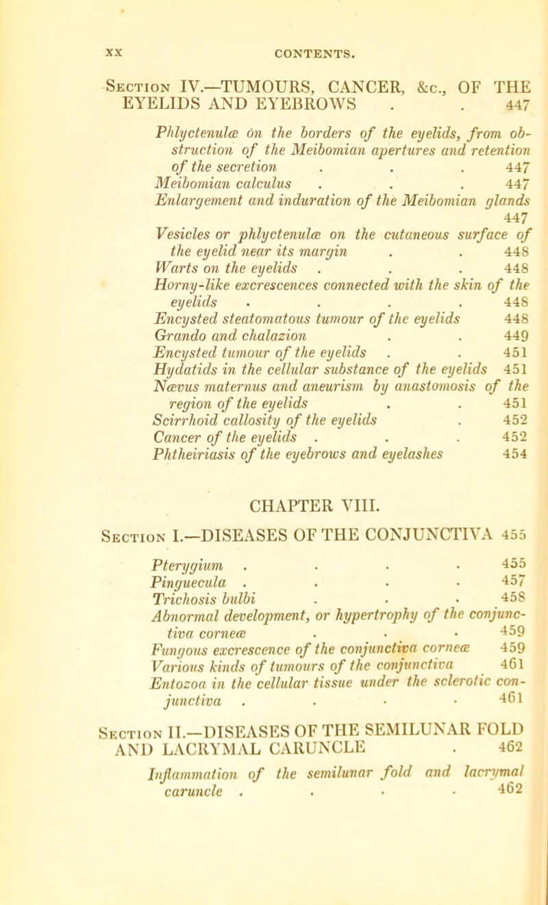 Section IV.—TUMOURS, CANCER, &c., OF THE EYELIDS AND EYEBROWS . . 447 Phlyctenula on the borders of the eyelids, from ob- struction of the Meibomian apertures and retention of the secretion . . . 447 Meibomian calculus . . . 447 Enlargement and induration of the Meibomian glands 447 Vesicles or phlyctenula on the cutaneous surface of the eyelid near its margin . . 448 Warts on the eyelids . . . 448 Horny-like excrescences connected with the skin of the eyelids .... 448 Encysted steatomatous tumour of the eyelids 448 Grando and chalazion . . 449 Encysted tumour of the eyelids . . 451 Hydatids in the cellular substance of the eyelids 451 Navus maternus and aneurism by anastomosis of the region of the eyelids . . 451 Scirrhoid callosity of the eyelids . 452 Cancer of the eyelids . . . 452 Phtheiriasis of the eyebrows and eyelashes 454 CHAPTER VIII. Section I.—DISEASES OF THE CONJUNCTIVA 455 Pterygium .... 455 Pinguecula . . • .457 Trichosis bulbi . • • 458 Abnormal development, or hypertrophy of the conjunc- tiva cornea . • • 459 Fungous excrescence of the conjunctiva cornea 459 Various kinds of tumours of the conjunctiva 461 Entozoa in the cellular tissue under the sclerotic con- junctiva . . • .461 Section II.—DISEASES OF THE SEMILUNAR FOLD AND LAC11YMAL CARUNCLE . 462 Inflammation of the semilunar fold and lacrymal caruncle .... 462