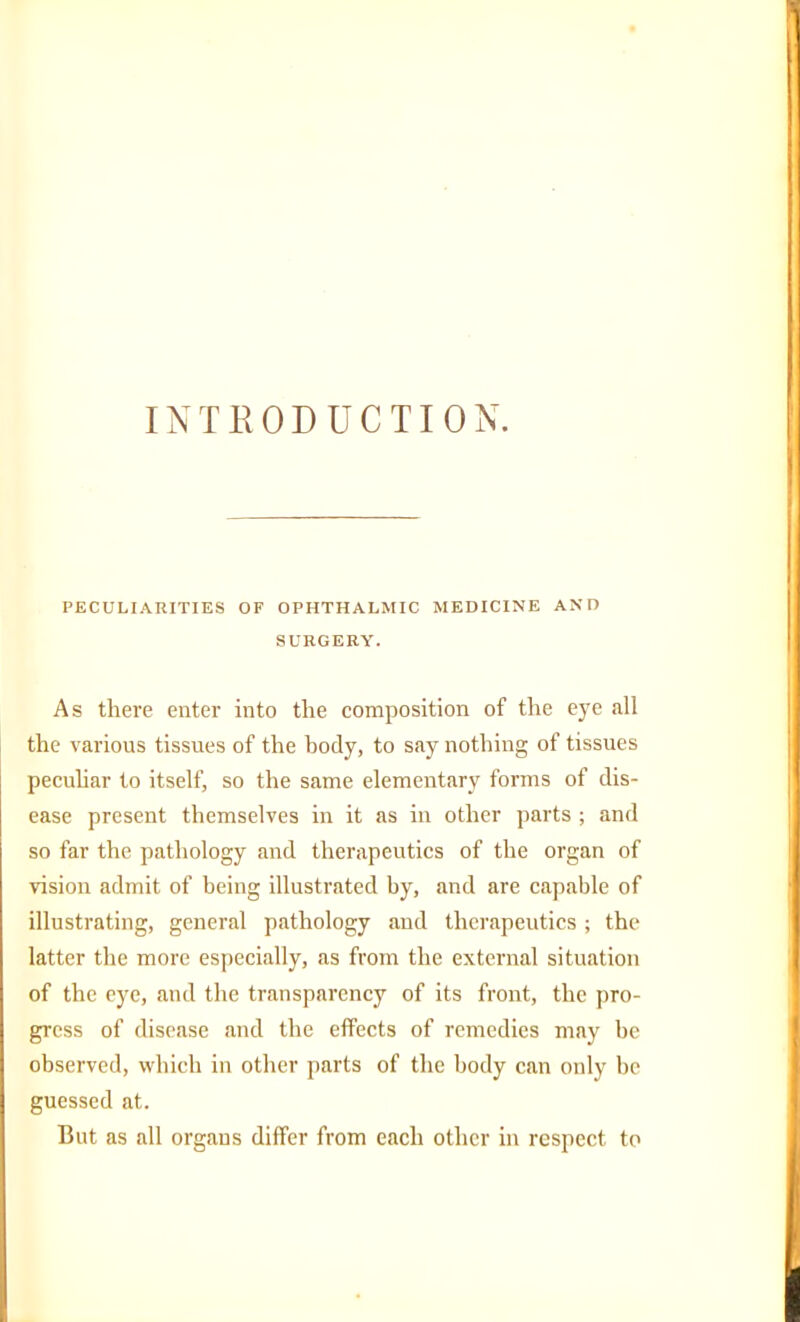 INTRODUCTION. PECULIARITIES OF OPHTHALMIC MEDICINE AND SURGERY. As there enter into the composition of the eye all the various tissues of the body, to say nothing of tissues peculiar to itself, so the same elementary forms of dis- ease present themselves in it as in other parts ; and so far the pathology and therapeutics of the organ of vision admit of being illustrated by, and are capable of illustrating, general pathology and therapeutics ; the latter the more especially, as from the external situation of the eye, and the transparency of its front, the pro- gress of disease and the effects of remedies may be observed, which in other parts of the body can only be guessed at. But as all organs differ from each other in respect to