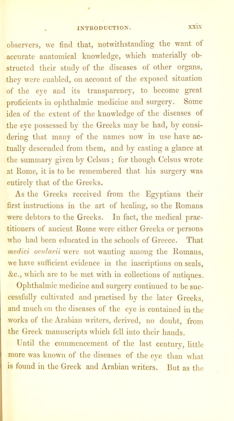 observers, we find that, notwithstanding the want of accurate anatomical knowledge, which materially ob- structed their study of the diseases of other organs, they were enabled, on account of the exposed situation of the eye and its transparency, to become great proficients in ophthalmic medicine and surgery. Some idea of the extent of the knowledge of the diseases of the eye possessed by the Greeks may be had, by consi- dering that many of the names now in use have ac- tually descended from them, and by casting a glance at the summary given by Celsus ; for though Celsus wrote at Rome, it is to be remembered that his surgery was entirely that of the Greeks. As the Greeks received from the Egyptians their first instructions in the art of healing, so the Romans were debtors to the Greeks. In fact, the medical prac- titioners of ancient Rome were either Greeks or persons who had been educated in the schools of Greece. That medici ocularii were not wanting among the Romans, we have sufficient evidence in the inscriptions on seals, &c., which are to be met with in collections of antiques. Ophthalmic medicine and surgery continued to be suc- cessfully cultivated and practised by the later Greeks, and much on the diseases of the eye is contained in the works of the Arabian writers, derived, no doubt, from the Greek manuscripts which fell into their hands. Until the commencement of the last century, little more was known of the diseases of the eye than what is found in the Greek and Arabian w'riters. But as the