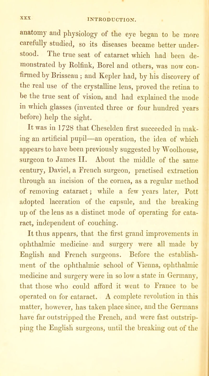 anatomy and physiology of the eye began to be more carefully studied, so its diseases became better under- stood. The true seat of cataract which had been de- monstrated by Rolfink, Borel and others, was now con- firmed by Brisseau ; and Kepler had, by his discovery of the real use of the crystalline lens, proved the retina to be the true seat of vision, aud had explained the mode in which glasses (invented three or four hundred years before) help the sight. It was in 1728 that Cheselden first succeeded in mak- ing an artificial pupil—au operation, the idea of which appears to have been previously suggested by Woolhouse, surgeon to James II. About the middle of the same century, Daviel, a French surgeon, practised extraction through au incision of the cornea, as a regular method of removing cataract; while a few years later, Pott adopted laceration of the capsule, and the breaking up of the lens as a distinct mode of operating for cata- ract, independent of couching. It thus appears, that the first grand improvements in ophthalmic medicine and surgery were all made by English and French surgeons. Before the establish- ment of the ophthalmic school of Vienna, ophthalmic medicine and surgery were iu so low a state in Germany, that those who could afford it went to Frauce to be operated on for cataract. A complete revolution in this matter, however, has taken place since, and the Germans have far outstripped the French, aud were fast outstrip- ping the English surgeons, until the breaking out of the