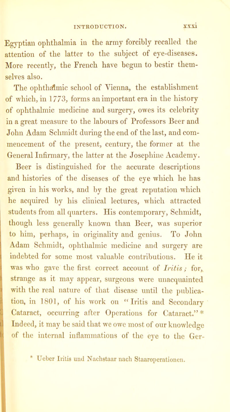 Egyptian ophthalmia in the army forcibly recalled the attention of the latter to the subject of eye-diseases. More recently, the French have begun to bestir them- selves also. The ophthalmic school of Vienna, the establishment of which, in 1773, forms an important era in the history of ophthalmic medicine and surgery, owes its celebrity in a great measure to the labours of Professors Beer and John Adam Schmidt during the end of the last, and com- mencement of the present, century, the former at the General Infirmary, the latter at the Josephine Academy. Beer is distinguished for the accurate descriptions and histories of the diseases of the eye which he has given in his works, and by the great reputation which he acquired by his clinical lectures, which attracted students from all quarters. His contemporary, Schmidt, though less generally known than Beer, was superior to him, perhaps, in originality and genius. To John Adam Schmidt, ophthalmic medicine and surgery are indebted for some most valuable contributions. He it was who gave the first correct account of Iritis; for, strange as it may appear, surgeons were unacquainted with the real nature of that disease until the publica- tion, in 1801, of his work on “Iritis and Secondary Cataract, occurring after Operations for Cataract.”* Indeed, it may be said that we owe most of our knowledge of the internal inflammations of the eye to the Gcr- Ueber Iritis und Naclistaar nach Staaroperationen.