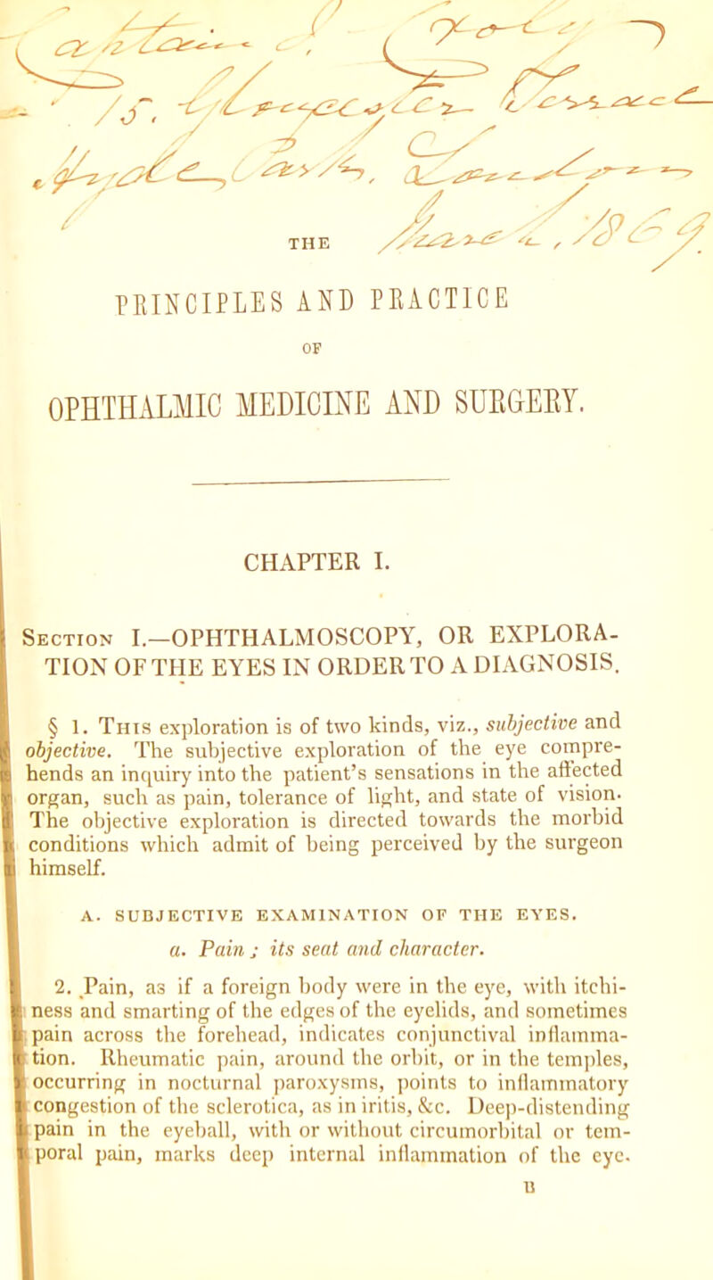 THE PRINCIPLES AND PRACTICE OF OPHTHALMIC MEDICINE AND SURGERY. Section I.—OPHTHALMOSCOPY, OR EXPLORA- TION OF THE EYES IN ORDER TO A DIAGNOSIS. § 1. Tins exploration is of two kinds, viz., subjective and objective. The subjective exploration of the eye compre- hends an inquiry into the patient’s sensations in the affected organ, such as pain, tolerance of light, and state of vision- The objective exploration is directed towards the morbid conditions which admit of being perceived by the surgeon himself. A. SUBJECTIVE EXAMINATION OF THE EYES. 2. Pain, as if a foreign body were in the eye, with itchi- i ness and smarting of the edges of the eyelids, and sometimes i pain across the forehead, indicates conjunctival inflamma- b tion. Rheumatic pain, around the orbit, or in the temples, [ occurring in nocturnal paroxysms, points to inflammatory < congestion of the sclerotica, as in iritis, &c. Deep-distending b pain in the eyeball, with or without circumorbital or tem- I poral pain, marks deep internal inflammation of the eye. CHAPTER I. a. Pain ; its seat and character. u