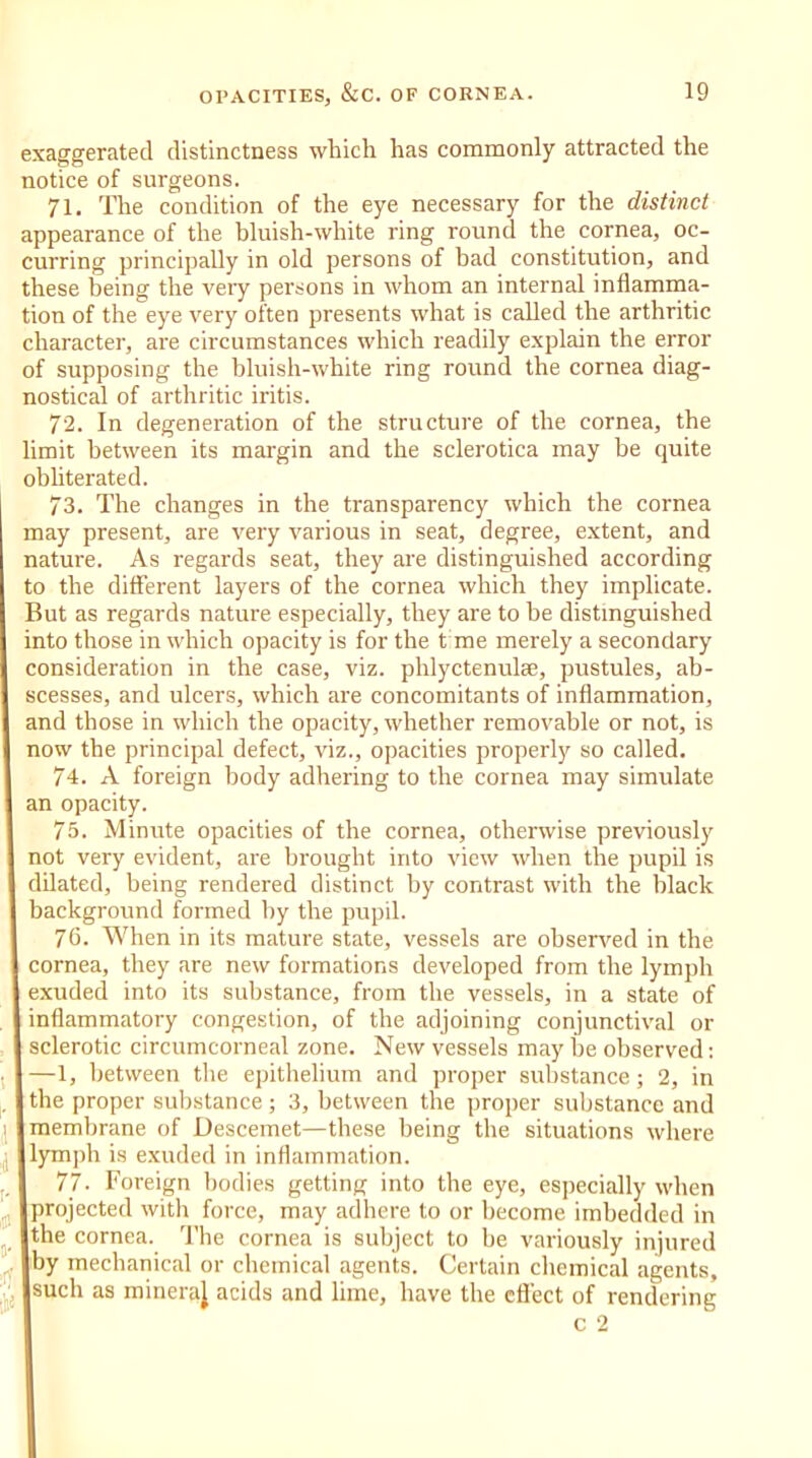 exaggerated distinctness which has commonly attracted the notice of surgeons. 71. The condition of the eye necessary for the distinct appearance of the bluish-white ring round the cornea, oc- curring principally in old persons of bad constitution, and these being the very persons in whom an internal inflamma- tion of the eye very often presents what is called the arthritic character, are circumstances which readily explain the error of supposing the bluish-white ring round the cornea diag- nostical of arthritic iritis. 72. In degeneration of the structure of the cornea, the limit between its margin and the sclerotica may be quite obliterated. 73. The changes in the transparency which the cornea may present, are very various in seat, degree, extent, and nature. As regards seat, they are distinguished according to the different layers of the cornea which they implicate. But as regards nature especially, they are to be distinguished into those in which opacity is for the t me merely a secondary consideration in the case, viz. phlyctenulae, pustules, ab- scesses, and ulcers, which are concomitants of inflammation, and those in which the opacity, whether removable or not, is now the principal defect, viz., opacities properly so called. 74. A foreign body adhering to the cornea may simulate an opacity. 75. Minute opacities of the cornea, otherwise previously not very evident, are brought into view when the pupil is dilated, being rendered distinct by contrast with the black background formed by the pupil. 76. When in its mature state, vessels are observed in the cornea, they are new formations developed from the lymph | exuded into its substance, from the vessels, in a state of inflammatory congestion, of the adjoining conjunctival or 1 sclerotic circumcorneal zone. New vessels may be observed: —1, between the epithelium and proper substance; 2, in the proper substance; 3, between the proper substance and I membrane of Descemet—these being the situations where | lymph is exuded in inflammation. 77. Foreign bodies getting into the eye, especially when [projected with force, may adhere to or become imbedded in Ithe cornea. The cornea is subject to be variously injured Jby mechanical or chemical agents. Certain chemical agents, Isuch as mineraj acids and lime, have the effect of rendering