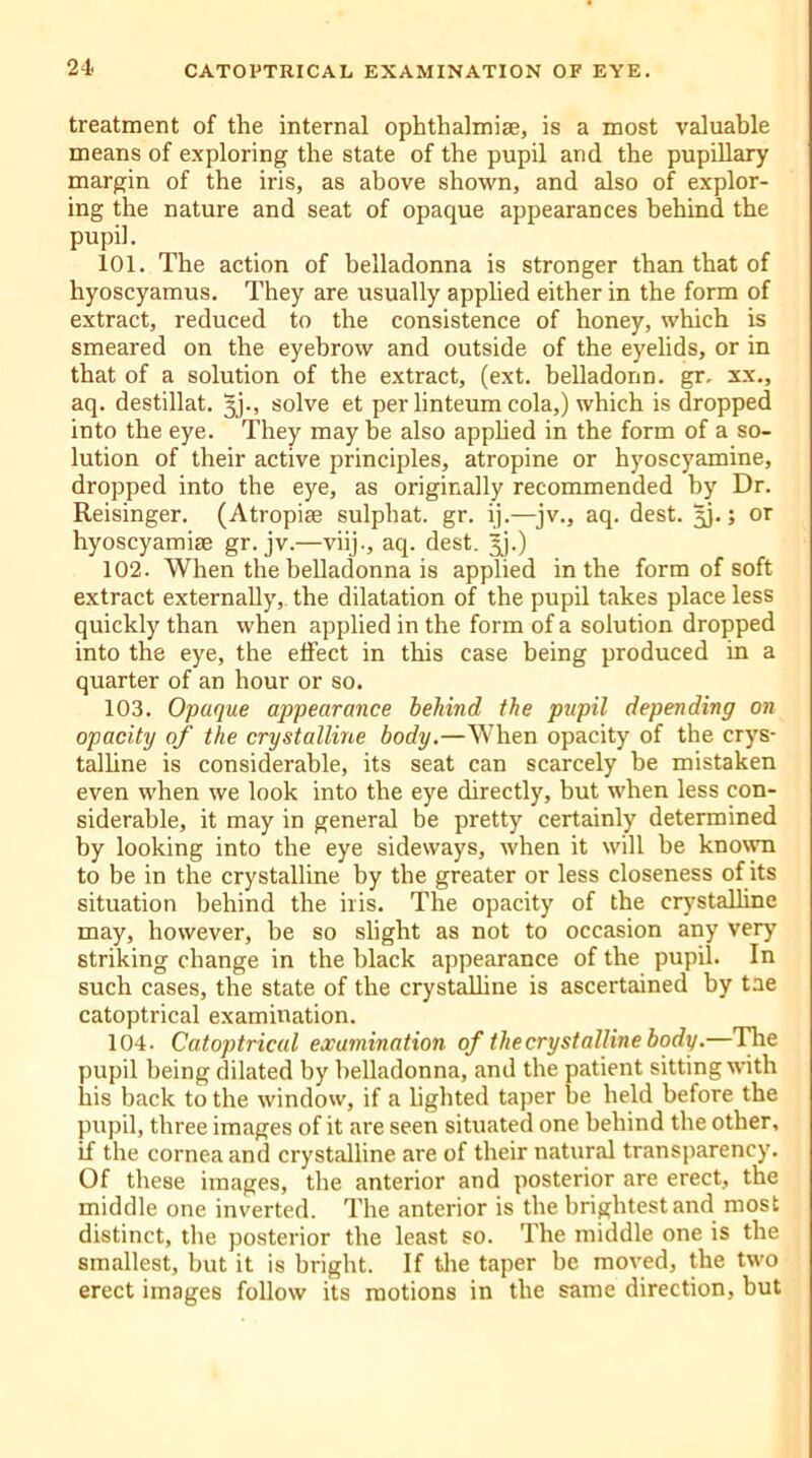 treatment of the internal ophthalmise, is a most valuable means of exploring the state of the pupil and the pupillary margin of the iris, as above shown, and also of explor- ing the nature and seat of opaque appearances behind the pupil. 101. The action of belladonna is stronger than that of hyoscyamus. They are usually applied either in the form of extract, reduced to the consistence of honey, which is smeared on the eyebrow and outside of the eyelids, or in that of a solution of the extract, (ext. belladonn. gr. xx., aq. destillat. gj., solve et per linteum cola,) which is dropped into the eye. They may be also applied in the form of a so- lution of their active principles, atropine or hyoscyamine, dropped into the eye, as originally recommended by Dr. Reisinger. (Atropiae sulphat. gr. ij.—jv., aq. dest. gj.; or hyoscyamise gr. jv.—viij., aq. dest. Jj.) 102. When the belladonna is applied in the form of soft extract externally, the dilatation of the pupil takes place less quickly than when applied in the form of a solution dropped into the eye, the effect in this case being produced in a quarter of an hour or so. 103. Opaque appearance behind the pupil depending on opacity of the crystalline body.—When opacity of the crys- talline is considerable, its seat can scarcely be mistaken even when we look into the eye directly, but when less con- siderable, it may in general be pretty certainly determined by looking into the eye sideways, when it will be known to be in the crystalline by the greater or less closeness of its situation behind the iris. The opacity of the crystalline may, however, be so slight as not to occasion any very striking change in the black appearance of the pupil. In such cases, the state of the crystalline is ascertained by tae catoptrical examination. 104. Catoptrical examination of the crystalline body.—The pupil being dilated by belladonna, and the patient sitting with his back to the window, if a lighted taper be held before the pupil, three images of it are seen situated one behind the other, if the cornea and crystalline are of their natural transparency. Of these images, the anterior and posterior are erect, the middle one inverted. The anterior is the brightest and most distinct, the posterior the least so. The middle one is the smallest, but it is bright. If the taper be moved, the two erect images follow its motions in the same direction, but