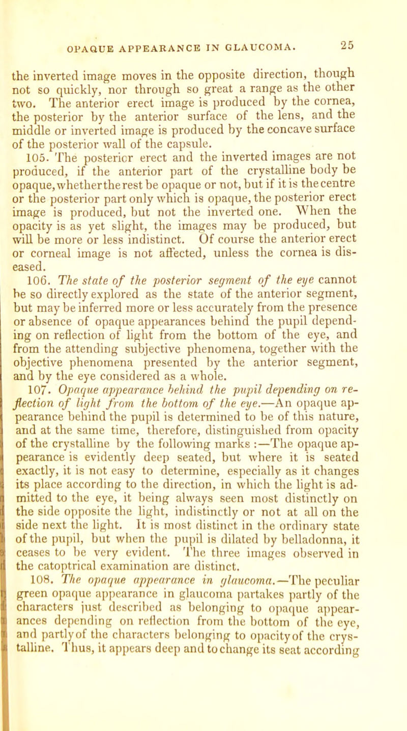 the inverted image moves in the opposite direction, though not so quickly, nor through so great a range as the other two. The anterior erect image is produced by the cornea, the posterior by the anterior surface of the lens, and the middle or inverted image is produced by the concave surface of the posterior wall of the capsule. 105. The posterior erect and the inverted images are not produced, if the anterior part of the crystalline body be opaque, whether the rest be opaque or not, but if it is the centre or the posterior part only which is opaque, the posterior erect image is produced, but not the inverted one. When the opacity is as yet slight, the images may be produced, but will be more or less indistinct. Of course the anterior erect or corneal image is not affected, unless the cornea is dis- eased. 106. The state of the posterior segment of the eye cannot be so directly explored as the state of the anterior segment, but may be inferred more or less accurately from the presence or absence of opaque appearances behind the pupil depend- ing on reflection of light from the bottom of the eye, and from the attending subjective phenomena, together with the objective phenomena presented by the anterior segment, and by the eye considered as a whole. 107. Opaque appearance behind the pupil depending on re- flection of light from the bottom of the eye.—An opaque ap- pearance behind the pupil is determined to be of this nature, and at the same time, therefore, distinguished from opacity of the crystalline by the following marks :—The opaque ap- pearance is evidently deep seated, but where it is seated exactly, it is not easy to determine, especially as it changes its place according to the direction, in which the light is ad- mitted to the eye, it being always seen most distinctly on the side opposite the light, indistinctly or not at all on the side next the light. It is most distinct in the ordinary state of the pupil, but when the pupil is dilated by belladonna, it ceases to be very evident. The three images observed in the catoptrical examination are distinct. 108. The opaque appearance in glaucoma.—The peculiar green opaque appearance in glaucoma partakes partly of the characters just described as belonging to opaque appear- ances depending on reflection from the bottom of the eye, and partly of the characters belonging to opacity of the crys- talline. Thus, it appears deep and to change its seat according