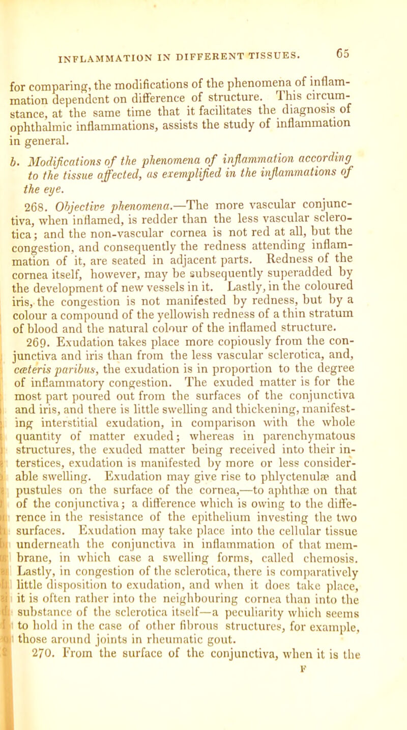 for comparing, tlic modifications of tlie phenomena of inflam- mation dependent on difference of structure, lhis ciicum- stance, at the same time that it facilitates the diagnosis of ophthalmic inflammations, assists the study of inflammation in general. b. Modifications of the phenomena of inflammation according to the tissue affected, as exemplified in the inflammations of the eye. 268. Objective phenomena— The more vascular conjunc- tiva, when inflamed, is redder than the less vascular sclero- tica ; and the non-vascular cornea is not red at all, but the congestion, and consequently the redness attending inflam- mation of it, are seated in adjacent parts. Redness of the cornea itself, however, may be subsequently superadded by the development of new vessels in it. Lastly, in the coloured iris, the congestion is not manifested by redness, but by a colour a compound of the yellowish redness of a thin stratum of blood and the natural colour of the inflamed structure. 269. Exudation takes place more copiously from the con- junctiva and iris than from the less vascular sclerotica, and, cceteris paribus, the exudation is in proportion to the degree of inflammatory congestion. The exuded matter is for the most part poured out from the surfaces of the conjunctiva and iris, and there is little swelling and thickening, manifest- ing interstitial exudation, in comparison with the whole quantity of matter exuded; whereas in parenchymatous structures, the exuded matter being received into their in- terstices, exudation is manifested by more or less consider- able swelling. Exudation may give rise to phlyctenulae and pustules on the surface of the cornea,—to aphthae on that of the conjunctiva; a difference which is owing to the diffe- rence in the resistance of the epithelium investing the two surfaces. Exudation may take place into the cellular tissue underneath the conjunctiva in inflammation of that mem- brane, in which case a swelling forms, called chemosis. Lastly, in congestion of the sclerotica, there is comparatively little disposition to exudation, and when it does take place, it is often rather into the neighbouring cornea than into the 1 substance of the sclerotica itself—a peculiarity which seems to hold in the case of other fibrous structures, for example, 1 those around joints in rheumatic gout. 270. From the surface of the conjunctiva, when it is the