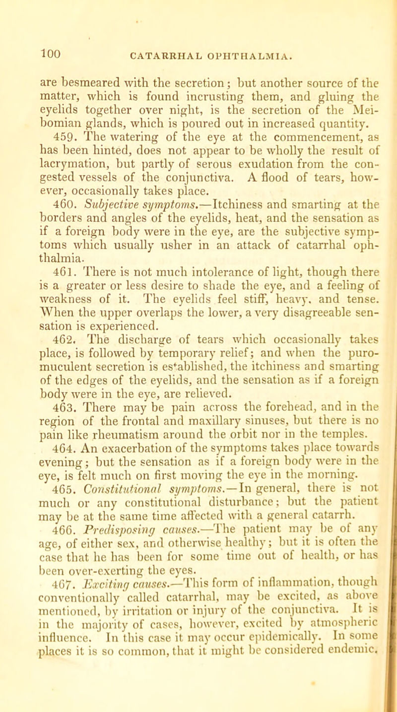 are besmeared with the secretion; but another source of the matter, which is found incrusting them, and gluing the eyelids together over night, is the secretion of the Mei- bomian glands, which is poured out in increased quantity. 459. The watering of the eye at the commencement, as has been hinted, does not appear to be wholly the result of lacrymation, but partly of serous exudation from the con- gested vessels of the conjunctiva. A flood of tears, how- ever, occasionally takes place. 460. Subjective symptoms.—Itchiness and smarting at the borders and angles of the eyelids, heat, and the sensation as if a foreign body were in the eye, are the subjective symp- toms which usually usher in an attack of catarrhal oph- thalmia. 461. There is not much intolerance of light, though there is a greater or less desire to shade the eye, and a feeling of weakness of it. The eyelids feel stiff, heavy, and tense. When the upper overlaps the lower, a very disagreeable sen- sation is experienced. 462. The discharge of tears which occasionally takes place, is followed by temporary relief; and when the puro- muculent secretion is established, the itchiness and smarting of the edges of the eyelids, and the sensation as if a foreign body were in the eye, are relieved. 463. There may be pain across the forehead, and in the region of the frontal and maxillary sinuses, but there is no pain like rheumatism around the orbit nor in the temples. 464. An exacerbation of the symptoms takes place towards evening; but the sensation as if a foreign body were in the eye, is felt much on first moving the eye in the morning. 465. Constitutional symptoms.—In general, there is not much or any constitutional disturbance; but the patient may be at the same time affected with a general catarrh. 466. Predisposing causes.—The patient may be of any age, of either sex, and otherwise healthy; but it is often the case that he has been for some time out of health, or has been over-exerting the eyes. 467. Exciting causes.—'This form of inflammation, though conventionally called catarrhal, may be excited, as above mentioned, by irritation or injury of the conjunctiva. It is in the majority of cases, however, excited by atmospheric influence. In this case it may occur epidemically. In some places it is so common, that it might be considered endemic.