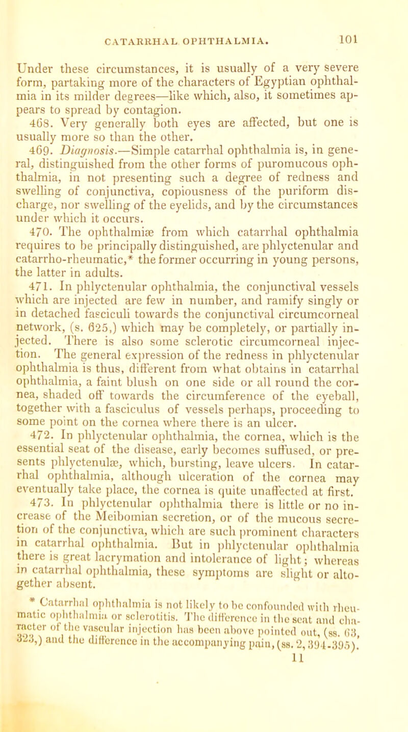 Under these circumstances, it is usually of a very severe form, partaking more of the characters of Egyptian ophthal- mia in its milder degrees—like which, also, it sometimes ap- pears to spread by contagion. 468. Very generally both eyes are affected, but one is usually more so than the other. 469. Diagnosis-—Simple catarrhal ophthalmia is, in gene- ral, distinguished from the other forms of puromucous oph- thalmia, in not presenting such a degree of redness and swelling of conjunctiva, copiousness of the puriform dis- charge, nor swelling of the eyelids, and by the circumstances under which it occurs. 4/0. The ophthalmia from which catarrhal ophthalmia requires to be principally distinguished, are phlyctenular and catarrho-rheumatic,* the former occurring in young persons, the latter in adults. 471. In phlyctenular ophthalmia, the conjunctival vessels which are injected are few in number, and ramify singly or in detached fasciculi towards the conjunctival circumcorneal network, (s. 625,) which may be completely, or partially in- jected. There is also some sclerotic circumcorneal injec- tion. The general expression of the redness in phlyctenular ophthalmia is thus, different from what obtains in catarrhal ophthalmia, a faint blush on one side or all round the cor- nea, shaded off towards the circumference of the eyeball, together with a fasciculus of vessels perhaps, proceeding to some point on the cornea where there is an ulcer. 472. In phlyctenular ophthalmia, the cornea, which is the essential seat of the disease, early becomes suffused, or pre- sents phlyctenulae, which, bursting, leave ulcers. In catar- rhal ophthalmia, although ulceration of the cornea may eventually take place, the cornea is quite unaffected at first. 473. In phlyctenular ophthalmia there is little or no in- crease of the Meibomian secretion, or of the mucous secre- tion of the conjunctiva, which are such prominent characters in catarrhal ophthalmia. But in phlyctenular ophthalmia there is great lacrymation and intolerance of light; whereas in catarrhal ophthalmia, these symptoms are slight or alto- gether absent. * Catarrhal ophthalmia is not likely to be confounded with rheu- matic ophthalmia or sclerotitis. The difference in the seat and cha- racter of the vascular injection has been above pointed out, (ss. (i3, 324,) and the difference in the accompanying pain, (ss. 2,394-395).’ 11