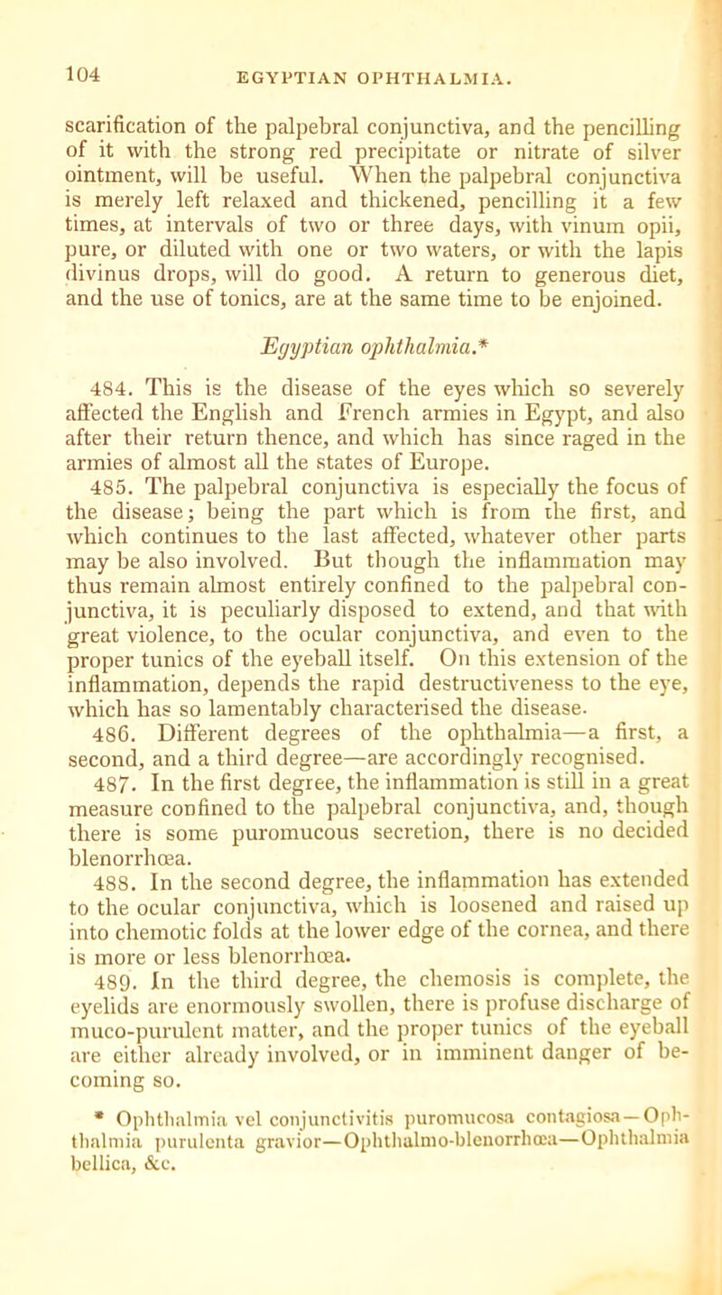 scarification of the palpebral conjunctiva, and the pencilling of it with the strong red precipitate or nitrate of silver ointment, will be useful. When the palpebral conjunctiva is merely left relaxed and thickened, pencilling it a few times, at intervals of two or three days, with vinum opii, pure, or diluted with one or two waters, or with the lapis divinus drops, will do good. A return to generous diet, and the use of tonics, are at the same time to be enjoined. Egyptian ophthalmia.* 484. This is the disease of the eyes which so severely affected the English and French armies in Egypt, and also after their return thence, and which has since raged in the armies of almost all the states of Europe. 485. The palpebral conjunctiva is especially the focus of the disease; being the part which is from the first, and which continues to the last affected, whatever other parts may be also involved. But though the inflammation may thus remain almost entirely confined to the palpebral con- junctiva, it is peculiarly disposed to extend, and that with great violence, to the ocular conjunctiva, and even to the proper tunics of the eyeball itself. On this extension of the inflammation, depends the rapid destructiveness to the eye, which has so lamentably characterised the disease. 486. Different degrees of the ophthalmia—a first, a second, and a third degree—are accordingly recognised. 487. In the first degree, the inflammation is still in a great measure confined to the palpebral conjunctiva, and, though there is some puromucous secretion, there is no decided blenorrhcea. 488. In the second degree, the inflammation has extended to the ocular conjunctiva, which is loosened and raised up into chemotic folds at the lower edge of the cornea, and there is more or less blenorrhcea. 489. In the third degree, the chemosis is complete, the eyelids are enormously swollen, there is profuse discharge of muco-purulent matter, and the proper tunics of the eyeball are either already involved, or in imminent danger of be- coming so. * Ophthalmia vel conjunctivitis puromucosa contagiosa—Oph- thalmia purulenta gravior—Ophthalmo-blenorrhoea—Ophthalmia bellica, &c.