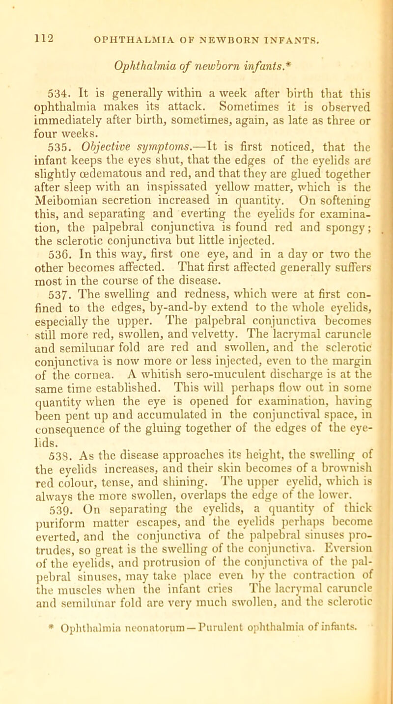 Ophthalmia of newborn infants.* 534. It is generally within a week after birth that this ophthalmia makes its attack. Sometimes it is observed immediately after birth, sometimes, again, as late as three or four weeks. 535. Objective symptoms.—It is first noticed, that the infant keeps the eyes shut, that the edges of the eyelids are slightly oedematous and red, and that they are glued together after sleep with an inspissated yellow matter, which is the Meibomian secretion increased in quantity. On softening this, and separating and everting the eyelids for examina- tion, the palpebral conjunctiva is found red and spongy; the sclerotic conjunctiva but little injected. 536. In this way, first one eye, and in a day or two the other becomes affected. That first affected generally suffers most in the course of the disease. 537- The swelling and redness, which were at first con- fined to the edges, by-and-by extend to the whole eyelids, especially the upper. The palpebral conjunctiva becomes still more red, swollen, and velvetty. The lacrymal caruncle and semilunar fold are red and swollen, and the sclerotic conjunctiva is now more or less injected, even to the margin of the cornea. A whitish sero-muculent discharge is at the same time established. This will perhaps flow out in some quantity when the eye is opened for examination, having been pent up and accumulated in the conjunctival space, in consequence of the gluing together of the edges of the eye- lids. 538. As the disease approaches its height, the swelling of the eyelids increases, and their skin becomes of a brownish red colour, tense, and shining. The upper eyelid, which is always the more swollen, overlaps the edge of the lower. 539. On separating the eyelids, a quantity of thick puriform matter escapes, and the eyelids perhaps become everted, and the conjunctiva of the palpebral sinuses pro- trudes, so great is the swelling of the conjunctiva. Eversion of the eyelids, and protrusion of the conjunctiva of the pal- pebral sinuses, may take place even by the contraction of the muscles when the infant cries The lacrymal caruncle and semilunar fold are very much swollen, and the sclerotic * Ophthalmia neonatorum —Purulent ophthalmia of infants.