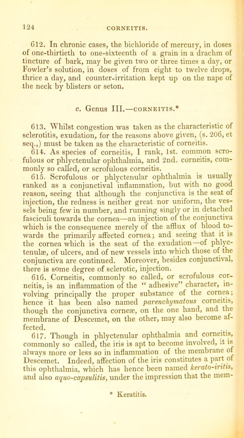 G12. In chronic cases, the bichloride of mercury, in doses of one-thirtieth to one-sixteenth of a grain in a drachm of tincture of bark, may be given two or three times a day, or Fowler’s solution, in doses of from eight to twelve drops, thrice a day, and counter-irritation kept up on the nape of the neck by blisters or seton. c. Genus III.—corneitis.* 613. Whilst congestion was taken as the characteristic of sclerotitis, exudation, for the reasons above given, (s. 206, et seq.,) must be taken as the characteristic of corneitis. 614. As species of corneitis, I rank, 1st. common scro- fulous or phlyctenular ophthalmia, and 2nd. corneitis, com- monly so called, or scrofulous corneitis. 615. Scrofulous or phlyctenular ophthalmia is usually ranked as a conjunctival inflammation, but with no good reason, seeing that although the conjunctiva is the seat of injection, the redness is neither great nor uniform, the ves- sels being few in number, and running singly or in detached fasciculi towards the cornea—an injection of the conjunctiva which is the consequence merely of the afflux of blood to- wards the primarily affected cornea; and seeing that it is the cornea which is the seat of the exudation—of phlyc- tenulae, of ulcers, and of new vessels into which those of the conjunctiva are continued. Moreover, besides conjunctival, there is some degree of sclerotic, injection. 616. Corneitis, commonly so called, or scrofulous cor- neitis, is an inflammation of the “ adhesive” character, in- volving principally the proper substance of the cornea; hence it has been also named parenchymatous corneitis, though the conjunctiva corneae, on the one hand, and the membrane of Descemet, on the other, may also become af- fected. 617. Though in phlyctenular ophthalmia and corneitis, commonly so called, the iris is apt to become involved, it is always more or less so in inflammation of the membrane of Descemet. Indeed, affection of the iris constitutes a part of this ophthalmia, which has hence been named kerato-iritis, and also aquo-capsulitis, under the impression that the mem- * Keratitis.