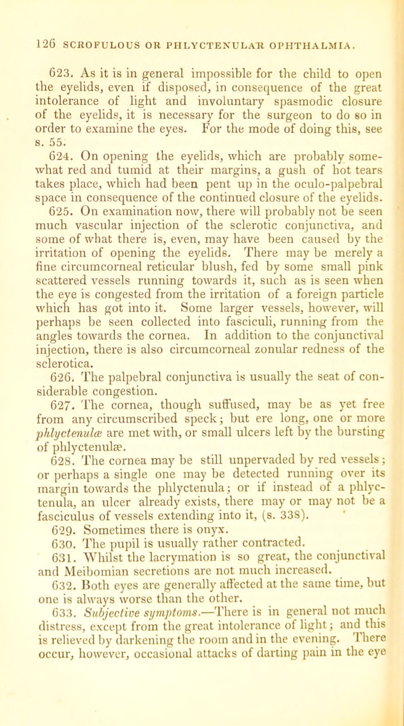 623. As it is in general impossible for the child to open the eyelids, even if disposed, in consequence of the great intolerance of light and involuntary spasmodic closure of the eyelids, it is necessary for the surgeon to do so in order to examine the eyes. For the mode of doing this, see s. 55. 624. On opening the eyelids, which are probably some- what red and tumid at their margins, a gush of hot tears takes place, which had been pent up in the oculo-palpebral space in consequence of the continued closure of the eyelids. 625. On examination now, there will probably not be seen much vascular injection of the sclerotic conjunctiva, and some of what there is, even, may have been caused by the irritation of opening the eyelids. There may be merely a fine circumcorneal reticular blush, fed by some small pink scattered vessels running towards it, such as is seen when the eye is congested from the irritation of a foreign particle which has got into it. Some larger vessels, however, will perhaps be seen collected into fasciculi, running from the angles towards the cornea. In addition to the conjunctival injection, there is also circumcorneal zonular redness of the sclerotica. 626. The palpebral conjunctiva is usually the seat of con- siderable congestion. 627. The cornea, though suffused, may be as yet free from any circumscribed speck; but ere long, one or more phlyctenula• are met with, or small ulcers left by the bursting of phlyctenulae. 628. The cornea may be still unpervaded by red vessels; or perhaps a single one may be detected running over its margin towards the phlyctenula; or if instead of a phlyc- tenula, an ulcer already exists, there may or may not be a fasciculus of vessels extending into it, (s. 33S). 629. Sometimes there is onyx. 630. The pupil is usually rather contracted. 631. Whilst the lacrymation is so great, the conjunctival and Meibomian secretions are not much increased. 632. Both eyes are generally affected at the same time, but one is always worse than the other. 633. Subjective symptoms— There is in general not much distress, except from the great intolerance of light; and^ this is relieved by darkening the room and in the evening. There occur, however, occasional attacks of darting pain in the eye