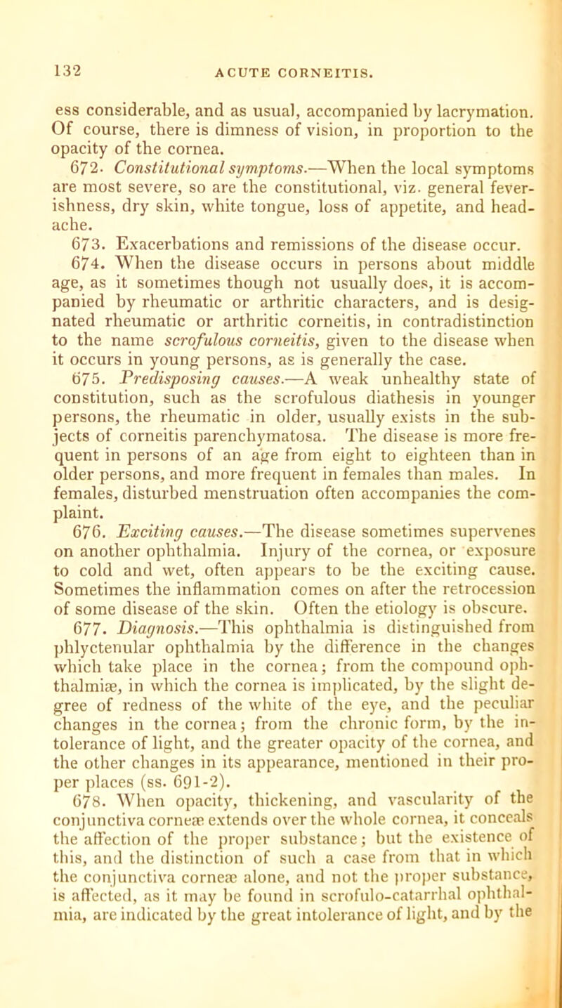 ess considerable, and as usual, accompanied by lacrymation. Of course, there is dimness of vision, in proportion to the opacity of the cornea. 672. Constitutional symptoms.—When the local symptoms are most severe, so are the constitutional, viz. general fever- ishness, dry skin, white tongue, loss of appetite, and head- ache. 673. Exacerbations and remissions of the disease occur. 674. When the disease occurs in persons about middle age, as it sometimes though not usually does, it is accom- panied by rheumatic or arthritic characters, and is desig- nated rheumatic or arthritic corneitis, in contradistinction to the name scrofulous corneitis, given to the disease when it occurs in young persons, as is generally the case. 675. Predisposing causes.—A weak unhealthy state of constitution, such as the scrofulous diathesis in younger persons, the rheumatic in older, usually exists in the sub- jects of corneitis parenchymatosa. The disease is more fre- quent in persons of an age from eight to eighteen than in older persons, and more frequent in females than males. In females, disturbed menstruation often accompanies the com- plaint. 676. Exciting causes.—The disease sometimes supervenes on another ophthalmia. Injury of the cornea, or exposure to cold and wet, often appears to be the exciting cause. Sometimes the inflammation comes on after the retrocession of some disease of the skin. Often the etiology is obscure. 677. Diagnosis.—This ophthalmia is distinguished from phlyctenular ophthalmia by the difference in the changes which take place in the cornea; from the compound oph- thalmiae, in which the cornea is implicated, by the slight de- gree of redness of the white of the eye, and the peculiar changes in the cornea; from the chronic form, by the in- tolerance of light, and the greater opacity of the cornea, and the other changes in its appearance, mentioned in their pro- per places (ss. 691-2). < 678. When opacity, thickening, and vascularity of the conjunctiva corneae extends over the whole cornea, it conceals the affection of the proper substance; hut the existence of this, and the distinction of such a case from that in which the conjunctiva cornea; alone, and not the proper substance, is affected, as it may he found in scrofulo-catarrhal ophthal- mia, are indicated by the great intolerance of light, and by the