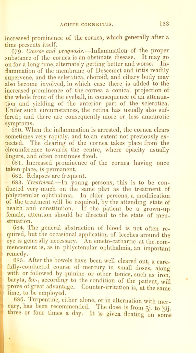 increased prominence of the cornea, which generally after a time presents itself. 679. Course and prognosis.—Inflammation of the proper substance of the cornea is an obstinate disease. It may go on for a long time, alternately getting better and worse. In- flammation of the membrane of Descemet and iritis readily supervene, and the sclerotica, choroid, and ciliary body may also become involved, in which case there is added to the increased prominence of the cornea a conical projection of the whole front of the eyeball, in consequence of an attenua- tion and yielding of the anterior part of the sclerotica. Under such circumstances, the retina has usually also suf- fered ; and there are consequently more or less amaurotic symptoms. 680. When the inflammation is arrested, the cornea clears sometimes very rapidly, and to an extent not previously ex- pected. The clearing of the cornea takes place from the circumference towards the centre, where opacity usually lingers, and often continues fixed. 681. Increased prominence of the cornea having once taken place, is permanent. 682. Relapses are frequent. 683. Treatment.—In young persons, this is to be con- ducted very much on the same plan as the treatment of phlyctenular ophthalmia. In older persons, a modification of the treatment will be required, by the attending state of health and constitution. If the patient be a grown-up female, attention should he directed to the state of men- i struation. 684. The general abstraction of blood is not often re- quired, but the occasional application of leeches around the eye is generally necessary. An emeto-cathartic at the.com- mencement is, as in phlyctenular ophthalmia, an important a remedy. 685. After the bowels have been well cleared out, a care- fully-conducted course of mercury in small doses, along with or followed by quinine or other tonics, such as iron, baryta, &c., according to the condition of the patient, will prove of great advantage. Counter-irritation is, at the same ■ time, to be employed. 686. Turpentine, either alone, or in alternation with mer- cury, has been recommended. The dose is from 5j. to Xij. three or four times a day. It is given floating on some