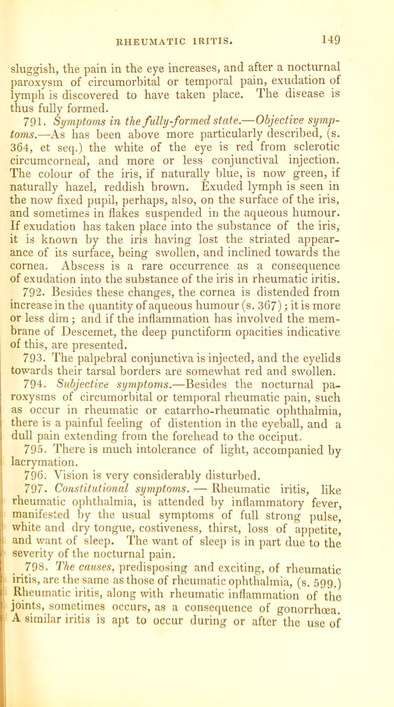 sluggish, the pain in the eye increases, and after a nocturnal paroxysm of circumorbital or temporal pain, exudation of lymph is discovered to have taken place. The disease is thus fully formed. 791. Symptoms in the fully-formed state.—Objective symp- toms.—As has been above more particularly described, (s. 364, et seq.) the white of the eye is red from sclerotic circumcorneal, and more or less conjunctival injection. The colour of the iris, if naturally blue, is now green, if naturally hazel, reddish brown. Exuded lymph is seen in the now fixed pupil, perhaps, also, on the surface of the iris, and sometimes in flakes suspended in the aqueous humour. If exudation has taken place into the substance of the iris, it is known by the iris having lost the striated appear- ance of its surface, being swollen, and inclined towards the cornea. Abscess is a rare occurrence as a consequence of exudation into the substance of the iris in rheumatic iritis. 792. Besides these changes, the cornea is distended from increase in the quantity of aqueous humour (s. 367); it is more or less dim; and if the inflammation has involved the mem- brane of Descemet, the deep punctiform opacities indicative of this, are presented. 793. The palpebral conjunctiva is injected, and the eyelids towards their tarsal borders are somewhat red and swollen. 794. Subjective symptoms.—Besides the nocturnal pa- roxysms of circumorbital or temporal rheumatic pain, such as occur in rheumatic or catarrho-rheumatic ophthalmia, there is a painful feeling of distention in the eyeball, and a dull pain extending from the forehead to the occiput. 795. There is much intolerance of light, accompanied by lacrymation. 796. Vision is very considerably disturbed. 797. Constitutional symptoms. — Rheumatic iritis, like rheumatic ophthalmia, is attended by inflammatory fever, manifested by the usual symptoms of full strong pulse, white and dry tongue, costiveness, thirst, loss of appetite, and want of sleep. The want of sleep is in part due to the severity of the nocturnal pain. 798. The causes, predisposing and exciting, of rheumatic iritis, are the same as those of rheumatic ophthalmia, (s. 599.) Rheumatic iritis, along with rheumatic inflammation of the joints, sometimes occurs, as a consequence of gonorrhoea. A similar iritis is apt to occur during or after the use of