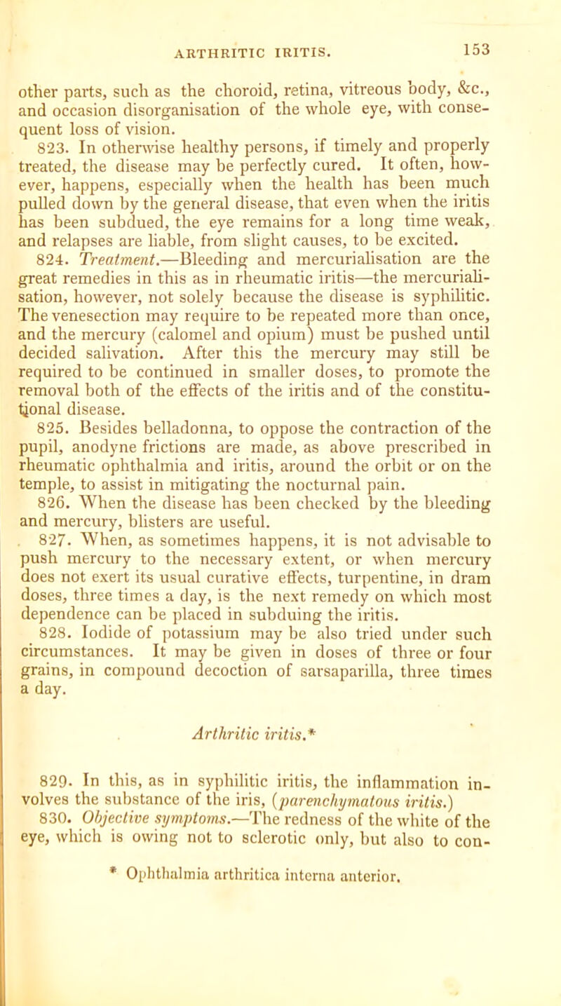 other parts, such as the choroid, retina, vitreous body, &c., and occasion disorganisation of the whole eye, with conse- quent loss of vision. 823. In otherwise healthy persons, if timely and properly treated, the disease may be perfectly cured. It often, how- ever, happens, especially when the health has been much pulled down by the general disease, that even when the iritis has been subdued, the eye remains for a long time weak, and relapses are liable, from slight causes, to be excited. 824. Treatment.—Bleeding and mercurialisation are the great remedies in this as in rheumatic iritis—the mercuriali- sation, however, not solely because the disease is syphilitic. The venesection may require to be repeated more than once, and the mercury (calomel and opium) must be pushed until decided salivation. After this the mercury may still be required to be continued in smaller doses, to promote the removal both of the effects of the iritis and of the constitu- tional disease. 825. Besides belladonna, to oppose the contraction of the pupil, anodyne frictions are made, as above prescribed in rheumatic ophthalmia and iritis, around the orbit or on the temple, to assist in mitigating the nocturnal pain. 826. When the disease has been checked by the bleeding and mercury, blisters are useful. 827. When, as sometimes happens, it is not advisable to push mercury to the necessary extent, or when mercury does not exert its usual curative effects, turpentine, in dram doses, three times a day, is the next remedy on which most dependence can be placed in subduing the iritis. 828. Iodide of potassium may be also tried under such circumstances. It may be given in doses of three or four grains, in compound decoction of sarsaparilla, three times a day. Arthritic iritis.* 829- In this, as in syphilitic iritis, the inflammation in- volves the substance of the iris, (parenchymatous iritis.) 830. Objective symptoms.—The redness of the white of the eye, which is owing not to sclerotic only, but also to con- Ophthalmia arthritica interna anterior.