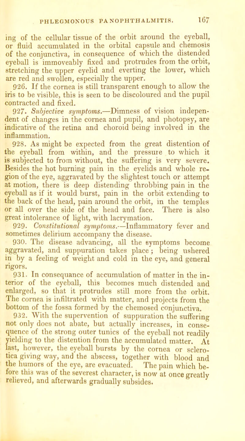 ing of the cellular tissue of the orbit around the eyeball, or fluid accumulated in the orbital capsule and chemosis of the conjunctiva, in consequence of which the distended eyeball is immoveably fixed and protrudes from the orbit, stretching the upper eyelid and everting the lower, which are red and swollen, especially the upper. 926. If the cornea is still transparent enough to allow the iris to be visible, this is seen to be discoloured and the pupil contracted and fixed. 927. Subjective symptoms.—Dimness of vision indepen- dent of changes in the cornea and pupil, and photopsy, are indicative of the retina and choroid being involved in the inflammation. 928. As might be expected from the great distention of the eyeball from within, and the pressure to which it is subjected to from without, the suffering is very severe. Besides the hot burning pain in the eyelids and whole re- gion of the eye, aggravated by the slightest touch or attempt at motion, there is deep distending throbbing pain in the eyeball as if it would burst, pain in the orbit extending to the back of the head, pain around the orbit, in the temples or all over the side of the head and face. There is also great intolerance of light, with lacrymation. 929. Constitutional symptoms.—Inflammatory fever and sometimes delirium accompany the disease. 930. The disease advancing, all the symptoms become aggravated, and suppuration takes place; being ushered in by a feeling of weight and cold in the eye, and general rigors. 931. In consequance of accumulation of matter in the in- terior of the eyeball, this becomes much distended and enlarged, so that it protrudes still more from the orbit. The cornea is infiltrated with matter, and projects from the bottom of the fossa formed by the chemosed conjunctiva. 932. With the supervention of suppuration the suffering not only does not abate, but actually increases, in conse- quence of the strong outer tunics of the eyeball not readily yielding to the distention from the accumulated matter. At last, however, the eyeball bursts by the cornea or sclero- tica giving way, and the abscess, together with blood and the humors of the eye, are evacuated. The pain which be- fore this was of the severest character, is now at once greatly relieved, and afterwards gradually subsides.