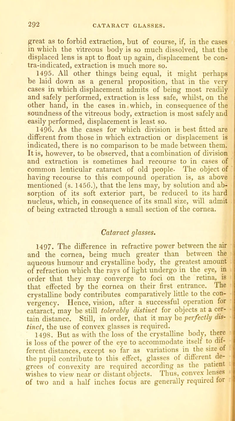 great as to forbid extraction, but of course, if, in the cases in which the vitreous body is so much dissolved, that the displaced lens is apt to float up again, displacement be con- tra-indicated, extraction is much more so. 1495. All other things being equal, it might perhaps he laid down as a general proposition, that in the very cases in which displacement admits of being most readily and safely performed, extraction is less safe, whilst, on the other hand, in the cases in. which, in consequence of the soundness of the vitreous body, extraction is most safely and easily performed, displacement is least so. 1496. As the cases for which division is best fitted are different from those in which extraction or displacement is indicated, there is no comparison to be made between them. It is, however, to be observed, that a combination of division and extraction is sometimes had recourse to in cases of common lenticular cataract of old people. The object of having recourse to this compound operation is, as above mentioned (s. 1456.), that the lens may, by solution and ab- sorption of its soft exterior part, be reduced to its hard nucleus, which, in consequence of its small size, will admit of being extracted through a small section of the cornea. Cataract glasses. 1497. The difference in refractive power between the air and the cornea, being much greater than between the aqueous humour and crystalline body, the greatest amount of refraction which the rays of light undergo in the eye, in order that they may converge to foci on the retina, is that effected by the cornea on their first entrance. The crystalline body contributes comparatively little to the con- vergency. Hence, vision, after a successful operation for cataract, may be still tolerably distinct for objects at a cer- tain distance. Still, in order, that it may be perfectly dis- tinct, the use of convex glasses is required. 1498. But as with the loss of tbe crystalline body, there is loss of the power of the eye to accommodate itself to dif- ferent distances, except so far as variations in the size of the pupil contribute to tliis effect, glasses of different de- grees of convexity are required according as the patient wishes to view near or distant objects. Thus, convex lenses of two and a half inches focus are generally required for