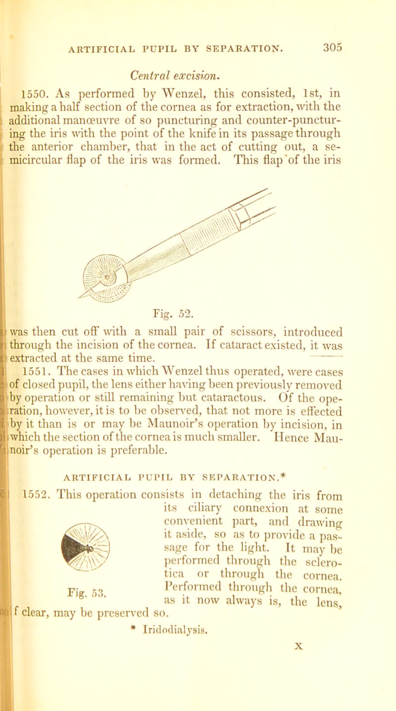 Central excision. 1550. As performed by Wenzel, this consisted, 1st, in making a half section of the cornea as for extraction, with the additional manoeuvre of so puncturing and counter-punctur- ; ing the iris with the point of the knife in its passage through the anterior chamber, that in the act of cutting out, a se- micircular flap of the iris was formed. This flap of the iris Fig. 52. was then cut off with a small pair of scissors, introduced through the incision of the cornea. If cataract existed, it was t extracted at the same time. 1551. The cases in which Wenzel thus operated, were cases of closed pupil, the lens either having been previously removed by operation or still remaining but cataractous. Of the ope- ration, however, it is to he observed, that not more is effected by it than is or may he Maunoir’s operation by incision, in t which the section of the cornea is much smaller. Hence Mau- ) noir’s operation is preferable. ARTIFICIAL PUPIL BY SEPARATION.* 1552. This operation consists in detaching the iris from its ciliary connexion at some convenient part, and drawing it aside, so as to provide a pas- sage for the light. It may he performed through the sclero- tica or through the cornea. Fi 53 Performed through the cornea, 8'  as it now always is, the lens, f clear, may he preserved so. * Iridodialysis. X