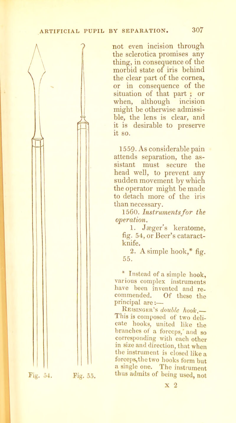 ? A Fig. 5.5. not even incision through the sclerotica promises any thing, in consequence of the morbid state of iris behind the clear part of the cornea, or in consequence of the situation of that part ; or when, although incision might be otherwise admissi- ble, the lens is clear, and it is desirable to preserve it so. 1559- As considerable pain attends separation, the as- sistant must secure the head well, to prevent any sudden movement by which the operator might be made to detach more of the iris than necessary. 1560. Instruments for the operation. 1. Jaeger’s keratome, fig. 54, or Beer’s cataract- knife. 2. A simple hook,* fig. 55. * Instead of a simple hook, various complex instruments have been invented and re- commended. Of these the principal are:— Reisinqer’s double hook.— This is composed of two deli- cate hooks, united like the branches of a forceps,' and so corresponding with each other in size and direction, that when the instrument is closed like a forceps,the two hooks form but a single one. The instrument thus admits of being used, not x 2 Fig. 54.