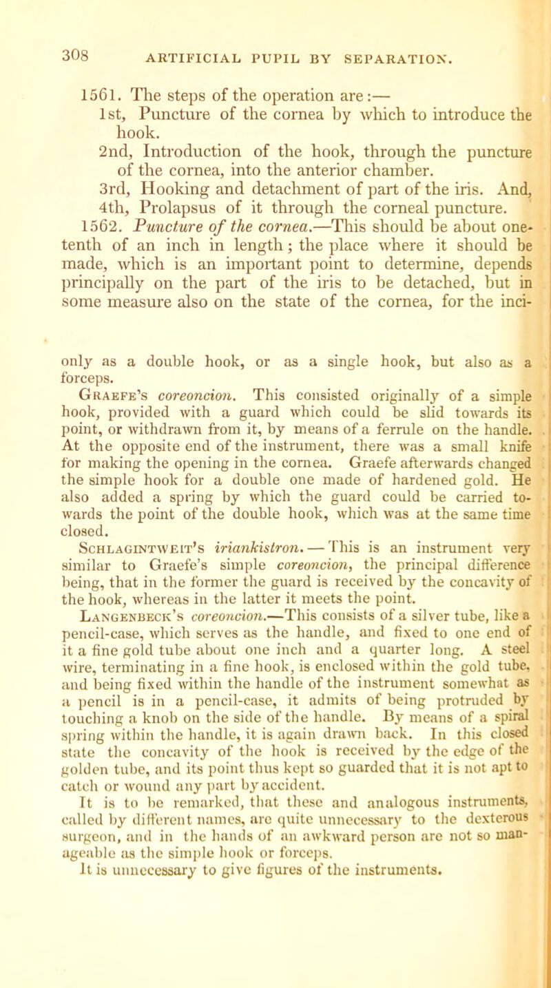 1561. The steps of the operation are:— 1 st. Puncture of the cornea by which to introduce the hook. 2nd, Introduction of the hook, through the puncture of the cornea, into the anterior chamber. 3rd, Hooking and detachment of part of the iris. And, 4th, Prolapsus of it through the corneal puncture. 1562. Puncture of the cornea.—This should be about one- tenth of an inch in length; the place where it should be made, which is an important point to determine, depends principally on the part of the iris to be detached, but in some measure also on the state of the cornea, for the inci- only as a double hook, or as a single hook, but also as a forceps. Grabfe’s coreoncion. This consisted originally of a simple hook, provided with a guard which could be slid towards its point, or withdrawn from it, by means of a ferrule on the handle. At the opposite end of the instrument, there was a small knife for making the opening in the cornea. Graefe afterwards changed the simple hook for a double one made of hardened gold. He also added a spring by which the guard could be carried to- wards the point of the double hook, which was at the same time closed. Schlagintweit’s iriankistron. — This is an instrument very similar to Graefe’s simple coreoncion, the principal difference being, that in the former the guard is received by the concavity of the hook, whereas in the latter it meets the point. Langenbeck’s coreoncion.—This consists of a silver tube, like a pencil-case, which serves as the handle, and fixed to one end of it a fine gold tube about one inch and a quarter long. A steel wire, terminating in a fine hook, is enclosed within the gold tube, and being fixed within the handle of the instrument somewhat as a pencil is in a pencil-case, it admits of being protruded by touching a knob on the side of the handle. By means of a spiral spring within the handle, it is again drawn back. In this closed state the concavity of the hook is received by the edge of the golden tube, and its point thus kept so guarded that it is not apt to catch or wound any part by accident. It is to lie remarked, that these and analogous instruments, called by different names, are quite unnecessary to the dexterous surgeon, and in the hands of an awkward person are not so man- ageable as the simple hook or forceps. It is unnecessary to give figures of the instruments.