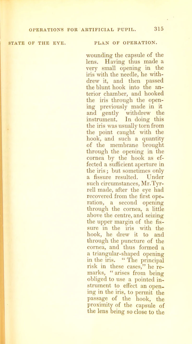 STATE OF THE EYE. PLAN OF OPERATION. wounding the capsule of the lens. Having thus made a very small opening in the iris with the needle, he with- drew it, and then passed the blunt hook into the an- terior chamber, and hooked the iris through the open- ing previously made in it and gently withdrew the instrument. In doing this the iris was usually torn from the point caught with the hook, and such a quantity of the membrane brought through the opening in the cornea by the hook as ef- fected a sufficient aperture in the iris; but sometimes only a fissure resulted. Under such circumstances, Mr.Tyr- rell made, after the eye had recovered from the first ope- ration, a second opening through the cornea, a little above the centre, and seizing the upper margin of the fis- sure in the iris with the hook, he drew it to and through the puncture of the cornea, and thus formed a a triangular-shaped opening in the iris. “ The principal risk in these cases,” he re- marks, “ arises from being obliged to use a pointed in- strument to effect an open- ing in the iris, to permit the passage of the hook, the proximity of the capsule of the lens being so close to the