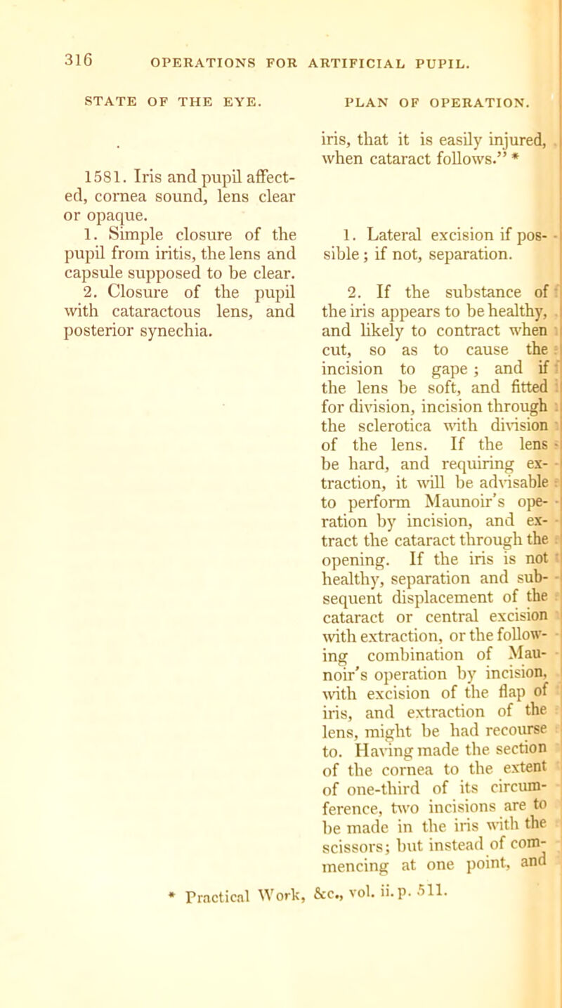 STATE OF THE EYE. 1581. Iris and pupil affect- ed, cornea sound, lens clear or opaque. 1. Simple closure of the pupil from iritis, the lens and capsule supposed to be clear. 2. Closure of the pupil with cataractous lens, and posterior synechia. * Practical Work, PLAN OF OPERATION. iris, that it is easily injured, when cataract follows.” * 1. Lateral excision if pos- • i sible ; if not, separation. 2. If the substance of the iris appears to be healthy, and likely to contract when cut, so as to cause the incision to gape; and if the lens be soft, and fitted for division, incision through the sclerotica with division of the lens. If the lens • he hard, and requiring ex- • traction, it will be advisable to perform Maunoir’s ope- ■ ration by incision, and ex- - tract the cataract through the opening. If the iris is not ' healthy, separation and sub- - sequent displacement of the cataract or central excision with extraction, or the follow- ing combination of Mau- noir’s operation by incision, with excision of the flap of iris, and extraction of the lens, might be had recourse to. Having made the section of the cornea to the extent : of one-third of its circum- ference, two incisions are to he made in the iris with the scissors; but instead of com- mencing at one point, and &c., vol. if. p. 511.