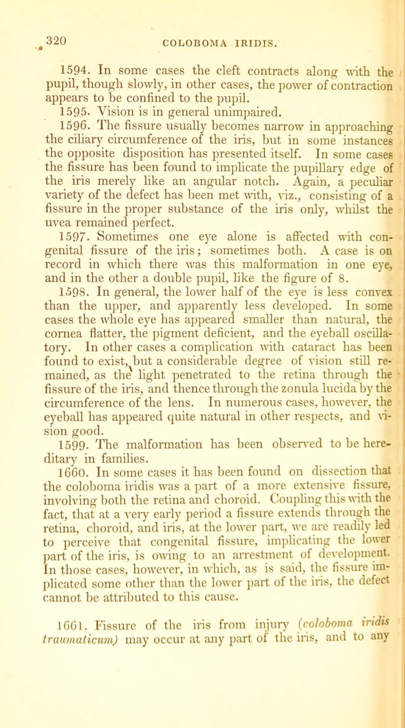 1594. In some cases the cleft contracts along with the pupil, though slowly, in other cases, the power of contraction appears to be confined to the pupil. 1595. Vision is in general unimpaired. 1596. The fissure usually becomes narrow in approaching the ciliary circumference of the iris, hut in some instances I the opposite disposition has presented itself. In some cases 1 the fissure has been found to implicate the pupillary edge of the iris merely like an angular notch. Again, a peculiar variety of the defect has been met with, viz., consisting of a fissure in the proper substance of the iris only, whilst the uvea remained perfect. 1597. Sometimes one eye alone is affected with con- genital fissure of the iris; sometimes both. A case is on record in which there was this malformation in one eye, | and in the other a double pupil, like the figure of 8. 1598. In general, the lower half of the eye is less convex than the upper, and apparently less developed. In some t cases the whole eye has appeared smaller than natural, the I cornea flatter, the pigment deficient, and the eyeball oscilla- I tory. In other cases a complication with cataract has been 1 found to exist, but a considerable degree of vision still re- ‘ mained, as the light penetrated to the retina through the • fissure of the iris, and thence through the zonula lucida by the I circumference of the lens. In numerous cases, however, the eyeball has appeared quite natural in other respects, and vi- sion good. 1599. Tire malformation has been observed to be here- ditary in families. 1660. In some cases it has been found on dissection that the coloboma iridis was a part of a more extensive fissure, involving both the retina and choroid. Coupling this with the fact, that at a very early period a fissure extends through the retina, choroid, and iris, at the lower part, we are readily led to perceive that congenital fissure, implicating the lower part of the iris, is owing to an arrestment of development. In those cases, however, in which, as is said, the fissure im- plicated some other than the lower part of the iris, the defect cannot be attributed to this cause. 1661. Fissure of the iris from injur}' (coloboma iridis traumaticum) may occur at any part of the iris, and to any