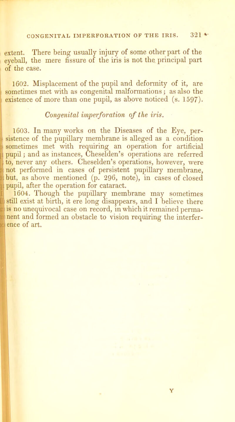 extent. There being usually injury of some other part of the eyeball, the mere fissure of the iris is not the. principal part of the case. 1602. Misplacement of the pupil and deformity of it, are sometimes met with as congenital malformations; as also the existence of more than one pupil, as above noticed (s. 1597). 1603. In many works on the Diseases of the Eye, per- sistence of the pupillary membrane is alleged as a condition sometimes met with requiring an operation for artificial pupil; and as instances, Cheselden’s operations are referred to, never any others. Cheselden’s operations, however, were not performed in cases of persistent pupillary membrane, hut, as above mentioned (p. 296, note), in cases of closed pupil, after the operation for cataract. 1604. Though the pupillary membrane may sometimes still exist at birth, it ere long disappears, and I believe there is no unequivocal case on record, in which it remained perma- nent and formed an obstacle to vision requiring the interfer- ence of art. Congenital imperforation of the iris. Y