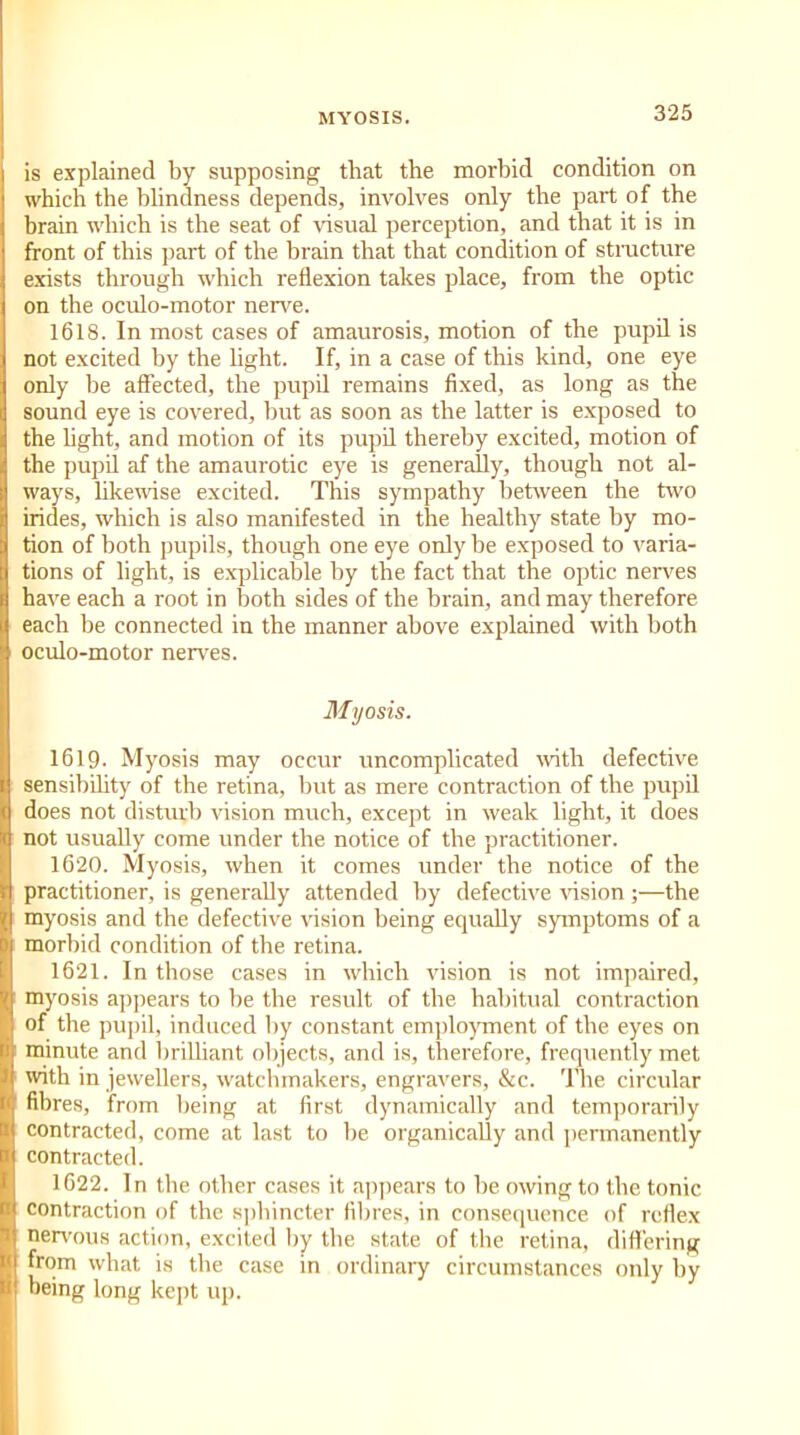 MYOSIS. is explained by supposing that the morbid condition on which the blindness depends, involves only the part of the brain which is the seat of visual perception, and that it is in front of this part of the brain that that condition of structure exists through which reflexion takes place, from the optic on the oculo-motor nerve. 1618. In most cases of amaurosis, motion of the pupil is not excited by the light. If, in a case of this kind, one eye only be affected, the pupil remains fixed, as long as the sound eye is covered, but as soon as the latter is exposed to the light, and motion of its pupil thereby excited, motion of the pupil af the amaurotic eye is generally, though not al- ways, likewise excited. This sympathy between the two irides, which is also manifested in the healthy state by mo- tion of both pupils, though one eye only be exposed to varia- tions of light, is explicable by the fact that the optic nerves have each a root in both sides of the brain, and may therefore each be connected in the manner above explained with both oculo-motor nerves. Myosis. 1619. Myosis may occur uncomplicated with defective sensibility of the retina, but as mere contraction of the pupil does not disturb vision much, except in weak light, it does not usually come under the notice of the practitioner. 1620. Myosis, when it comes under the notice of the practitioner, is generally attended by defective vision ;—the myosis and the defective vision being equally symptoms of a morbid condition of the retina. 1621. In those cases in which vision is not impaired, myosis appears to be the result of the habitual contraction of the pupil, induced by constant employment of the eyes on minute and brilliant objects, and is, therefore, frequently met until in jewellers, watchmakers, engravers, &c. The circular fibres, from being at first dynamically and temporarily contracted, come at last to be organically and permanently contracted. 1622. In the other cases it appears to be owing to the tonic contraction of the sphincter fibres, in consequence of reflex nervous action, excited by tbe state of the retina, differing from what is the case in ordinary circumstances only by being long kept up.