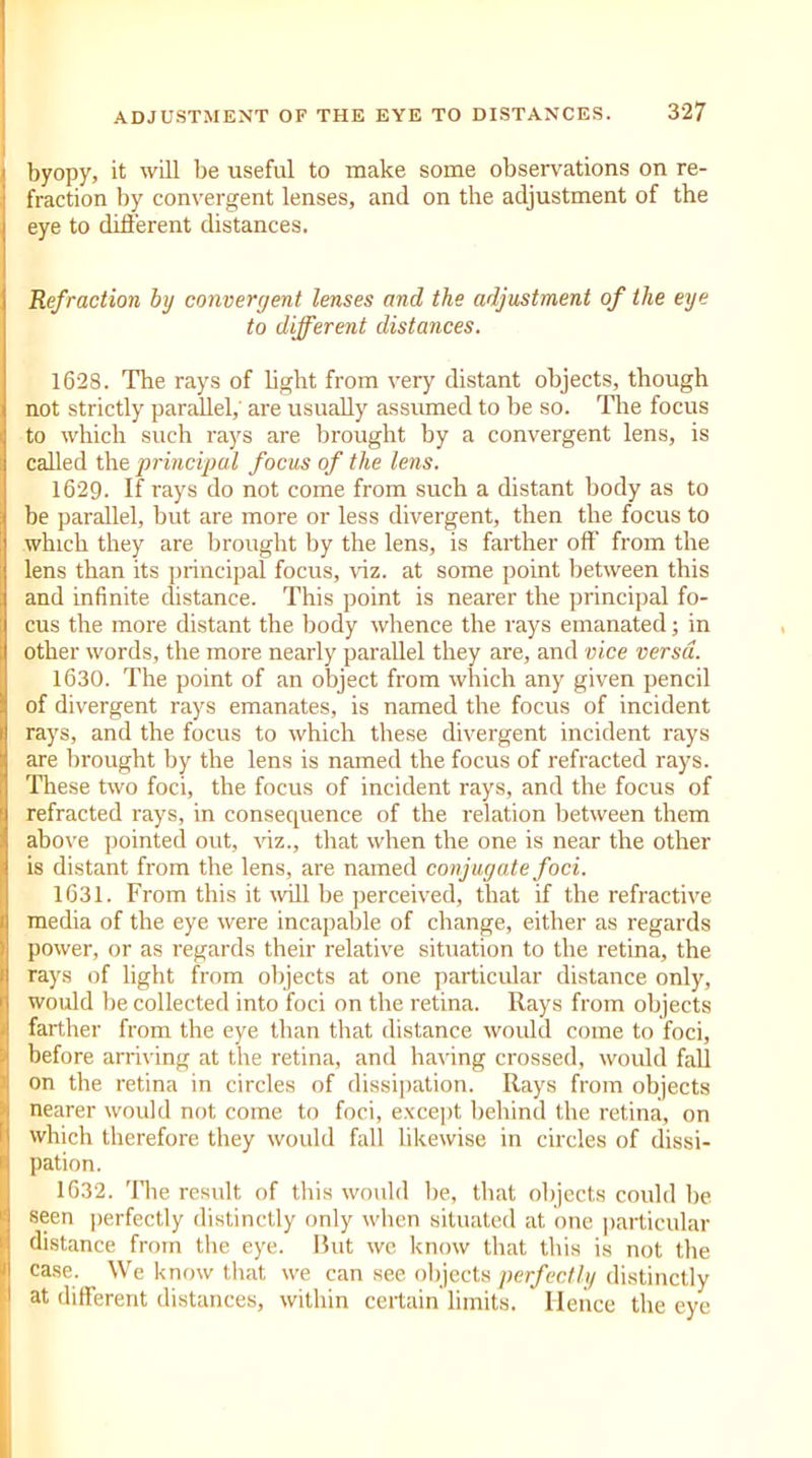 byopy, it will be useful to make some observations on re- fraction by convergent lenses, and on the adjustment of the eye to different distances. Refraction by convergent lenses and the adjustment of the eye to different distances. 1628. The rays of light from very distant objects, though not strictly parallel,' are usually assumed to be so. The focus to which such rays are brought by a convergent lens, is called the principal focus of the lens. 1629. If rays do not come from such a distant body as to be parallel, but are more or less divergent, then the focus to which they are brought by the lens, is farther off from the lens than its principal focus, viz. at some point between this and infinite distance. This point is nearer the principal fo- cus the more distant the body whence the rays emanated; in other words, the more nearly parallel they are, and vice versa. 1630. The point of an object from which any given pencil of divergent rays emanates, is named the focus of incident rays, and the focus to which these divergent incident rays are brought by the lens is named the focus of refracted rays. These two foci, the focus of incident rays, and the focus of refracted rays, in consequence of the relation between them above pointed out, viz., that when the one is near the other is distant from the lens, are named conjugate foci. 1631. From this it will be perceived, that if the refractive media of the eye were incapable of change, either as regards power, or as regards their relative situation to the retina, the rays of light from objects at one particular distance only, would be collected into foci on the retina. Rays from objects farther from the eye than that distance would come to foci, before arriving at the retina, and having crossed, would fall on the retina in circles of dissipation. Rays from objects nearer would not come to foci, except behind the retina, on which therefore they would fall likewise in circles of dissi- pation. 1632. The result of this would lie, that objects could he seen perfectly distinctly only when situated at one particular distance from the eye. But we know that this is not the case. We know that we can see objects perfectly distinctly at different distances, within certain limits. Hence the eye