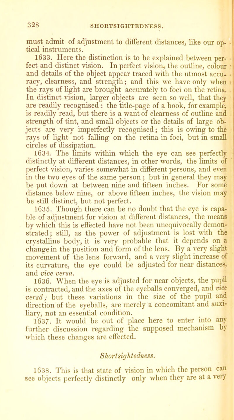 must admit of adjustment to different distances, like our op- tical instruments. 1633. Here the distinction is to be explained between per- fect and distinct vision. In perfect vision, the outhne, colour and details of the object appear traced with the utmost accu- racy, clearness, and strength; and this we have only when the rays of light are brought accurately to foci on the retina. In distinct vision, larger objects are seen so well, that they are readily recognised : the title-page of a hook, for example, is readily read, hut there is a want of clearness of outhne and strength of tint, and small objects or the details of large ob- jects are very imperfectly recognised; this is owing to the rays of light not falling on the retina in foci, but in small circles of dissipation. 1634. The limits within which the eye can see perfectly distinctly at different distances, in other words, the limits of perfect vision, varies somewhat in different persons, and even in the two eyes of the same person; hut in general they may be put down at between nine and fifteen inches. For some distance below nine, or above fifteen inches, the vision may be still distinct, but not perfect. 1635. Though there can be no doubt that the eye is capa- ble of adjustment for vision at different distances, the means by which this is effected have not been unequivocally demon- strated; still, as the power of adjustment is lost with the crystalline body, it is veiy probable that it depends on a change in the position and form of the lens. By a very slight movement of the lens forward, and a very' slight increase of its curvature, the eye could be adjusted for near distances, and vice versa. 1636. When the eye is adjusted for near objects, the pupil is contracted, and the axes of the eyeballs converged, and vice versa; but these variations in the size of the pupil and direction of the eyeballs, are merely a concomitant and auxi- liary, not an essential condition. 1637. It would be out of place here to enter into any further discussion regarding the supposed mechanism by which these changes are effected. Shortsightedness. 1638. This is that state of vision in which the person can see objects perfectly distinctly only when they are at a very