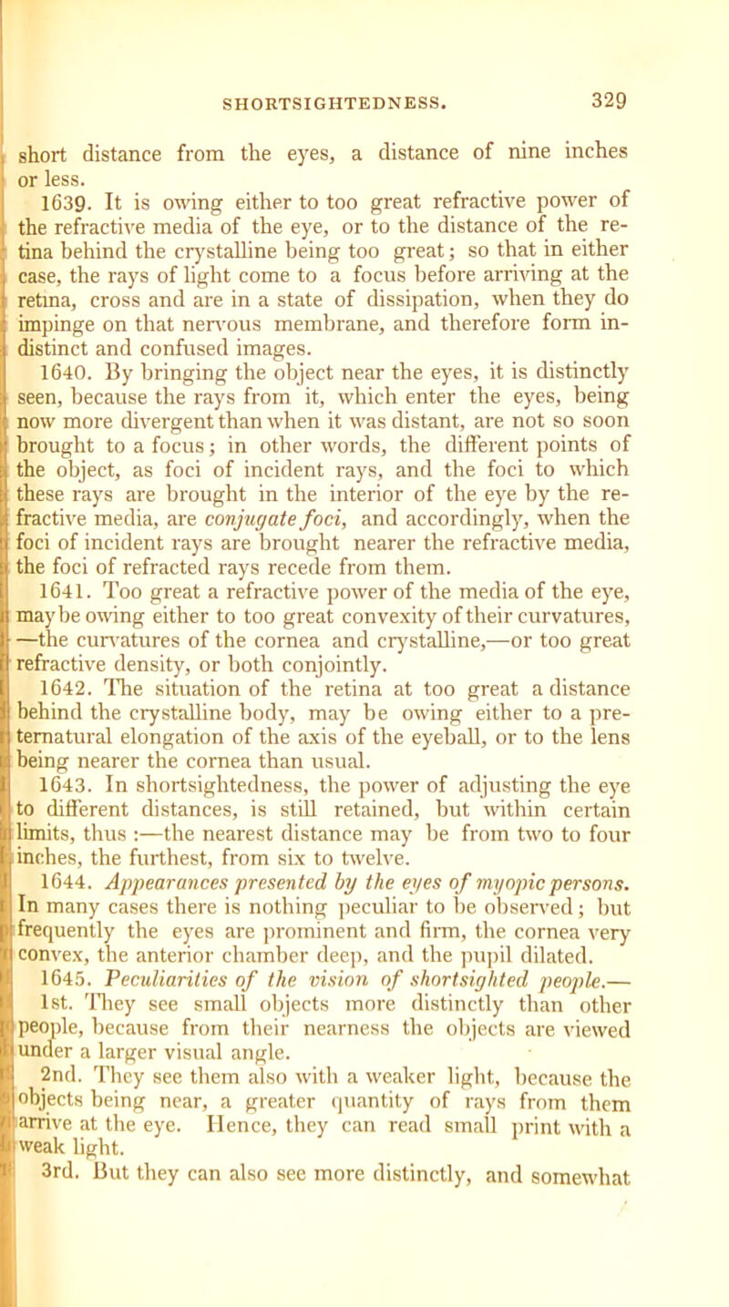 short distance from the eyes, a distance of nine inches or less. 1639. It is owing either to too great refractive power of the refractive media of the eye, or to the distance of the re- tina behind the crystalline being too great; so that in either case, the rays of light come to a focus before arriving at the retina, cross and are in a state of dissipation, when they do impinge on that nervous membrane, and therefore form in- distinct and confused images. 1640. By bringing the object near the eyes, it is distinctly seen, because the rays from it, which enter the eyes, being now more divergent than when it was distant, are not so soon brought to a focus; in other words, the different points of the object, as foci of incident rays, and the foci to which these rays are brought in the interior of the eye by the re- fractive media, are conjugate foci, and accordingly, when the foci of incident rays are brought nearer the refractive media, the foci of refracted rays recede from them. 1641. Too great a refractive power of the media of the eye, maybe owing either to too great convexity of their curvatures, —the curvatures of the cornea and crystalline,—or too great refractive density, or both conjointly. 1642. The situation of the retina at too great a distance behind the crystalline body, may be owing either to a pre- ternatural elongation of the axis of the eyeball, or to the lens being nearer the cornea than usual. 1643. In shortsightedness, the power of adjusting the eye to different distances, is still retained, but within certain limits, thus :—the nearest distance may be from two to four inches, the furthest, from six to twelve. 1644. Appearances presented by the eyes of myopic persons. In many cases there is nothing peculiar to be observed; but frequently the eyes are prominent and firm, the cornea very convex, the anterior chamber deep, and the pupil dilated. 1645. Peculiarities of the vision of shortsighted people.— 1st. They see small objects more distinctly than other people, because from their nearness the objects are viewed under a larger visual angle. 2nd. They see them also with a weaker light, because the objects being near, a greater quantity of rays from them arrive at the eye. Hence, they can read small print with a weak light. 3rd. But they can also see more distinctly, and somewhat