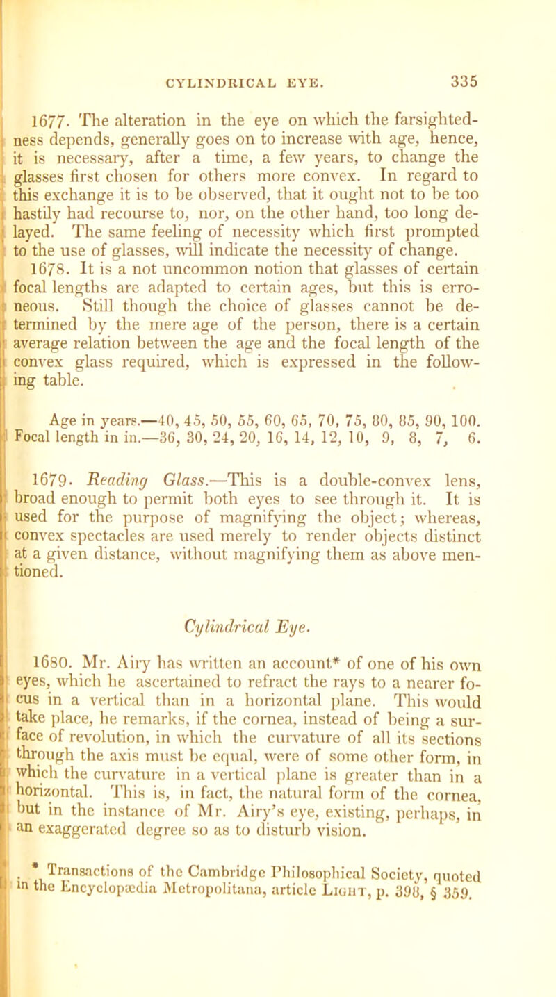 1677- The alteration in the eye on which the farsighted- ness depends, generally goes on to increase with age, hence, it is necessary, after a time, a few years, to change the glasses first chosen for others more convex. In regard to this exchange it is to he observed, that it ought not to be too hastily had recourse to, nor, on the other hand, too long de- layed. The same feeling of necessity which first prompted to the use of glasses, will indicate the necessity of change. 1678. It is a not uncommon notion that glasses of certain focal lengths are adapted to certain ages, but this is erro- neous. Still though the choice of glasses cannot be de- termined by the mere age of the person, there is a certain average relation between the age and the focal length of the convex glass required, which is expressed in the follow- ing table. Age in years.—40, 45, 50, 55, 60, 65, 70, 75, 80, 85, 90, 100. 1 Focal length in in.—36, 30, 24, 20, 16, 14,12, 10, 9, 8, 7, 6. 1679- Reading Glass.—This is a double-convex lens, I broad enough to permit both eyes to see through it. It is used for the purpose of magnifying the object; whereas, convex spectacles are used merely to render objects distinct j at a given distance, without magnifying them as above men- tioned. Cylindrical Eye. 1680. Mr. Airy has written an account* of one of his own eyes, which he ascertained to refract the rays to a nearer fo- i cus in a vertical than in a horizontal plane. This would take place, he i-emarks, if the cornea, instead of being a sur- face of revolution, in which the curvature of all its sections | through the axis must he equal, were of some other form, in I which the curvature in a vertical plane is greater than in a 1 horizontal. This is, in fact, the natural form of the cornea, 1 hut in the instance of Mr. Airy’s eye, existing, perhaps, in an exaggerated degree so as to disturb vision. . * Transactions of the Cambridge Philosophical Society, quoted in the Encyclopedia Metropolitana, article Light, p. 398, § 359.