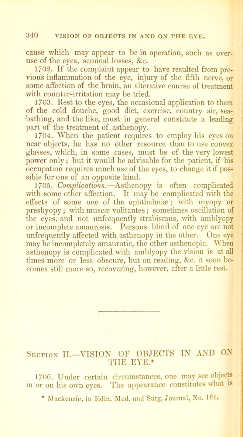 cause which may appear to be in operation, such as over- use of the eyes, seminal losses, &c. 1702. If the complaint appear to have resulted from pre- vious inflammation of the eye, injury of the fifth nerve, or some affection of the brain, an alterative course of treatment with counter-irritation may be tried. 1703. Rest to the eyes, the occasional application to them of the cold douche, good diet, exercise, country air, sea- bathing, and the like, must in general constitute a leading part of the treatment of asthenopy. 1704. When the patient requires to employ his eyes on near objects, he has no other resource than to use convex glasses, which, in some cases, must he of the very lowest power only; but it would be advisable for the patient, if his occupation requires much use of the eyes, to change it if pos- sible for one of an opposite kind. 1705. Complications.—Asthenopy is often complicated with some other affection. It may be complicated with the effects of some one of the ophthalmias; with myopy or presbyopy; with muscle volitantes; sometimes oscillation of the eyes, and not unfrequently strabismus, with amblyopy or incomplete amaurosis. Persons blind of one eye are not unfrequently affected with asthenopy in the other. One eye maybe incompletely amaurotic, the other asthenopic. When asthenopy is complicated with amblyopy the vision is at all times more or less obscure, but on reading, &c. it soon be- comes still more so, recovering, however, after a little rest. Section II.—VISION OF OBJECTS IN AND ON THE EYE* 170G. Under certain circumstances, one may see objects in or on his own eyes. The appearance constitutes what is