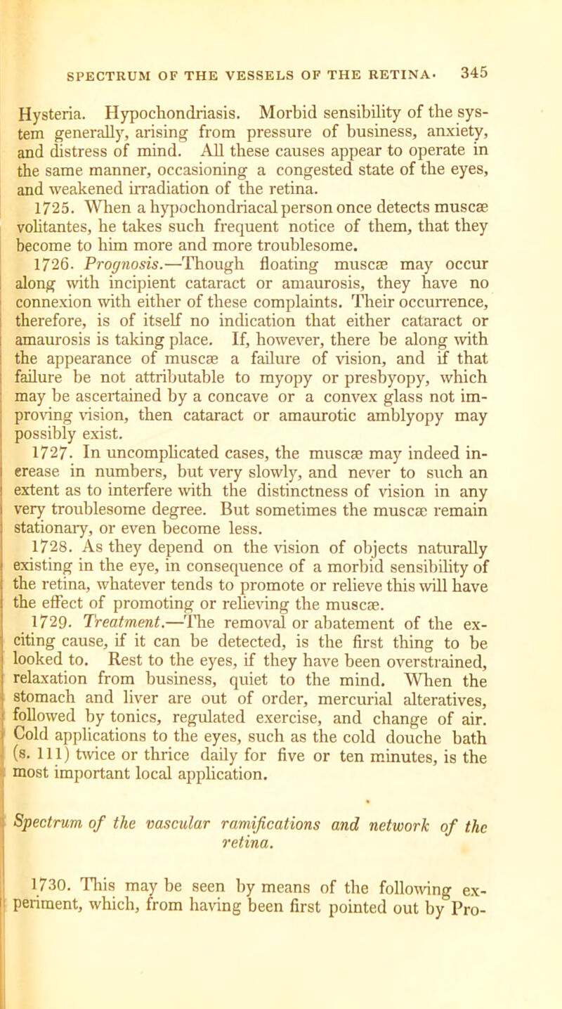 Hysteria. Hypochondriasis. Morbid sensibility of the sys- tem generally, arising from pressure of business, anxiety, and distress of mind. All these causes appear to operate in the same manner, occasioning a congested state of the eyes, and weakened irradiation of the retina. 1725. When a hypochondriacal person once detects muscse vohtantes, he takes such frequent notice of them, that they become to him more and more troublesome. 1726. Prognosis. —Thougli floating muse® may occur along with incipient cataract or amaurosis, they have no connexion with either of these complaints. Their occurrence, therefore, is of itself no indication that either cataract or amaurosis is taking place. If, however, there be along with the appearance of muse® a failure of vision, and if that failure be not attributable to myopy or presbyopy, which may be ascertained by a concave or a convex glass not im- proving vision, then cataract or amaurotic amblyopy may possibly exist. 1727. In uncomplicated cases, the muse® may indeed in- crease in numbers, but very slowly, and never to such an extent as to interfere with the distinctness of vision in any very troublesome degree. But sometimes the muse® remain stationary, or even become less. 1728. As they depend on the vision of objects naturally existing in the eye, in consequence of a morbid sensibility of the retina, whatever tends to promote or relieve this will have the effect of promoting or relieving the muse®. 1729. Treatment.—The removal or abatement of the ex- citing cause, if it can be detected, is the first thing to be looked to. Rest to the eyes, if they have been overstrained, relaxation from business, quiet to the mind. When the stomach and liver are out of order, mercurial alteratives, followed by tonics, regulated exercise, and change of air. Cold applications to the eyes, such as the cold douche bath (s. Ill) twice or thrice daily for five or ten minutes, is the most important local application. Spectrum of the vascular ramifications and network of the retina. 1730. This may be seen by means of the following ex- ! periment, which, from having been first pointed out by Pro-