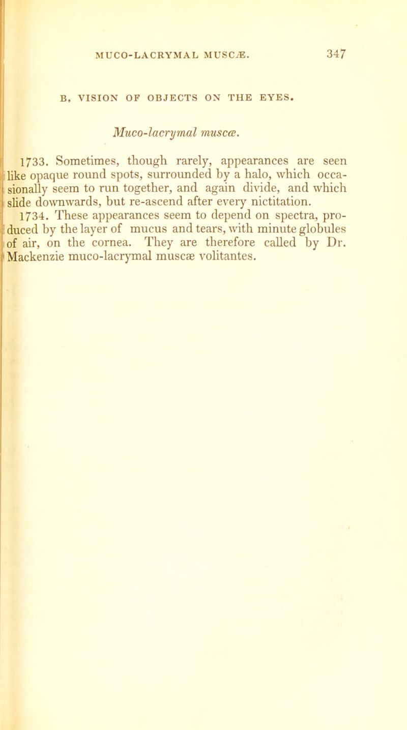 B. VISION OF OBJECTS ON THE EYES. Muco-lacrymal rnusca. 1733. Sometimes, though rarely, appearances are seen like opaque round spots, surrounded by a halo, which occa- sionally seem to run together, and again divide, and which slide downwards, but re-ascend after eveiy nictitation. 1734. These appearances seem to depend on spectra, pro- duced by the layer of mucus and tears, with minute globules of air, on the cornea. They are therefore called by Dr. Mackenzie muco-lacrymal muscae volitantes.