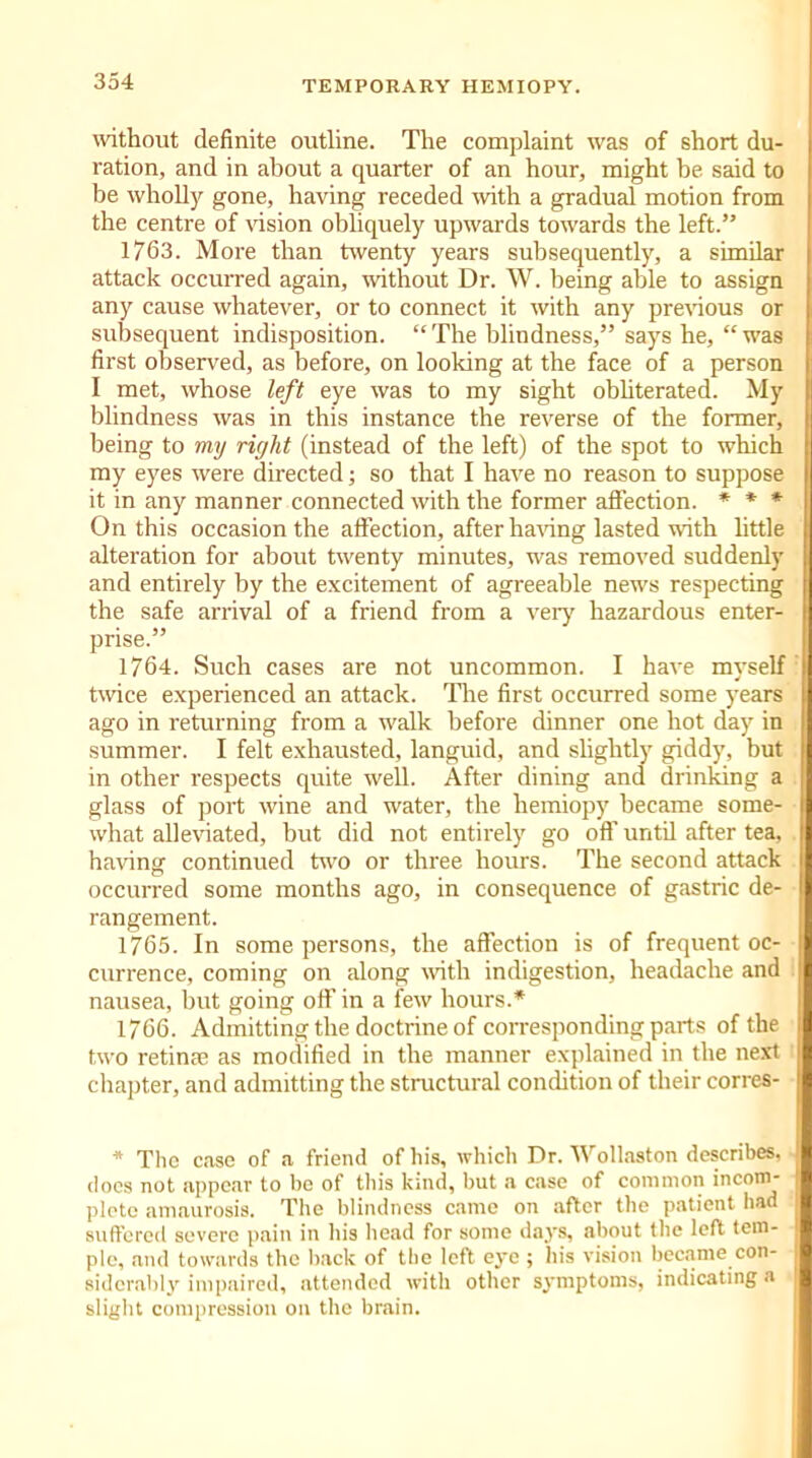 without definite outline. The complaint was of short du- ration, and in about a quarter of an hour, might be said to be wholly gone, having receded with a gradual motion from the centre of vision obliquely upwards towards the left.” 1763. More than twenty years subsequently, a similar attack occurred again, -without Dr. W. being able to assign any cause whatever, or to connect it with any previous or subsequent indisposition. “The blindness,” says he, “was first observed, as before, on looking at the face of a person I met, whose left eye was to my sight obliterated. My blindness was in this instance the reverse of the former, being to my right (instead of the left) of the spot to which my eyes were directed; so that I have no reason to suppose it in any manner connected with the former affection. * * * On this occasion the affection, after having lasted with little alteration for about twenty minutes, was removed suddenly and entirely by the excitement of agreeable news respecting the safe arrival of a friend from a very hazardous enter- prise.” 1764. Such cases are not uncommon. I have myself twice experienced an attack. The first occurred some years ago in returning from a walk before dinner one hot day in summer. I felt exhausted, languid, and slightly giddy, but in other respects quite well. After dining and drinking a glass of port wine and water, the hemiopy became some- what alleviated, but did not entirely go oft’ until after tea, having continued two or three hours. The second attack occurred some months ago, in consequence of gastric de- rangement. 1765. In some persons, the affection is of frequent oc- currence, coming on along with indigestion, headache and nausea, but going off in a few hours.* 1766. Admitting the doctrine of corresponding parts of the two retina; as modified in the manner explained in the next chapter, and admitting the structural condition of their corres- * The case of a friend of his, which Dr. Wollaston describes, does not appear to be of this kind, but a case of common incom- plete amaurosis. The blindness came on after the patient had suffered severe pain in his head for some days, about the left tem- ple, and towards the back of the left eye ; his vision became con- siderably impaired, attended with other symptoms, indicating a slight compression on the brain.