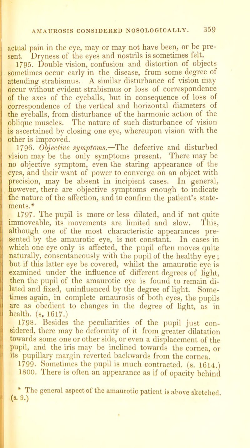 actual pain in the eye, may or may not have been, or be pre- sent. Dryness of the eyes and nostrils is sometimes felt. 1795. Double vision, confusion and distortion of objects sometimes occur early in the disease, from some degree of attending strabismus. A similar disturbance of vision may occur without evident strabismus or loss of correspondence of the axes of the eyeballs, but in consequence of loss of correspondence of the vertical and horizontal diameters of the eyeballs, from disturbance of the harmonic action of the oblique muscles. The nature of such disturbance of vision is ascertained by closing one eye, whereupon vision with the other is improved. 1796. Objective symptoms.—The defective and disturbed vision may be the only symptoms present. There may be no objective symptom, even the staring appearance of the eyes, and their want of power to converge on an object with precision, may be absent in incipient cases. In general, however, there are objective symptoms enough to indicate the nature of the affection, and to confirm the patient’s state- ments.* 1797. The pupil is more or less dilated, and if not quite immoveable, its movements are limited and slow. This, although one of the most characteristic appearances pre- sented by the amaurotic eye, is not constant. In cases in which one eye only is affected, the pupil often moves quite naturally, consentaneously with the pupil of the healthy eye ; but if this latter eye be covered, whilst the amaurotic eye is examined under the influence of different degrees of light, then the pupil of the amaurotic eye is found to remain di- lated and fixed, uninfluenced by the degree of light. Some- times again, in complete amaurosis of both eyes, the pupils are as obedient to changes in the degree of light, as in health, (s. 1617.) 1798. Besides the peculiarities of the pupil just con- sidered, there may be deformity of it from greater dilatation towards some one or other side, or even a displacement of the pupil, and the iris may be inclined towards the cornea, or its pupillary margin reverted backwards from the cornea. 1799. Sometimes the pupil is much contracted, (s. 1614.) 1800. There is often an appearance as if of opacity behind * The general aspect of the amaurotic patient is above sketched (s. 9.)