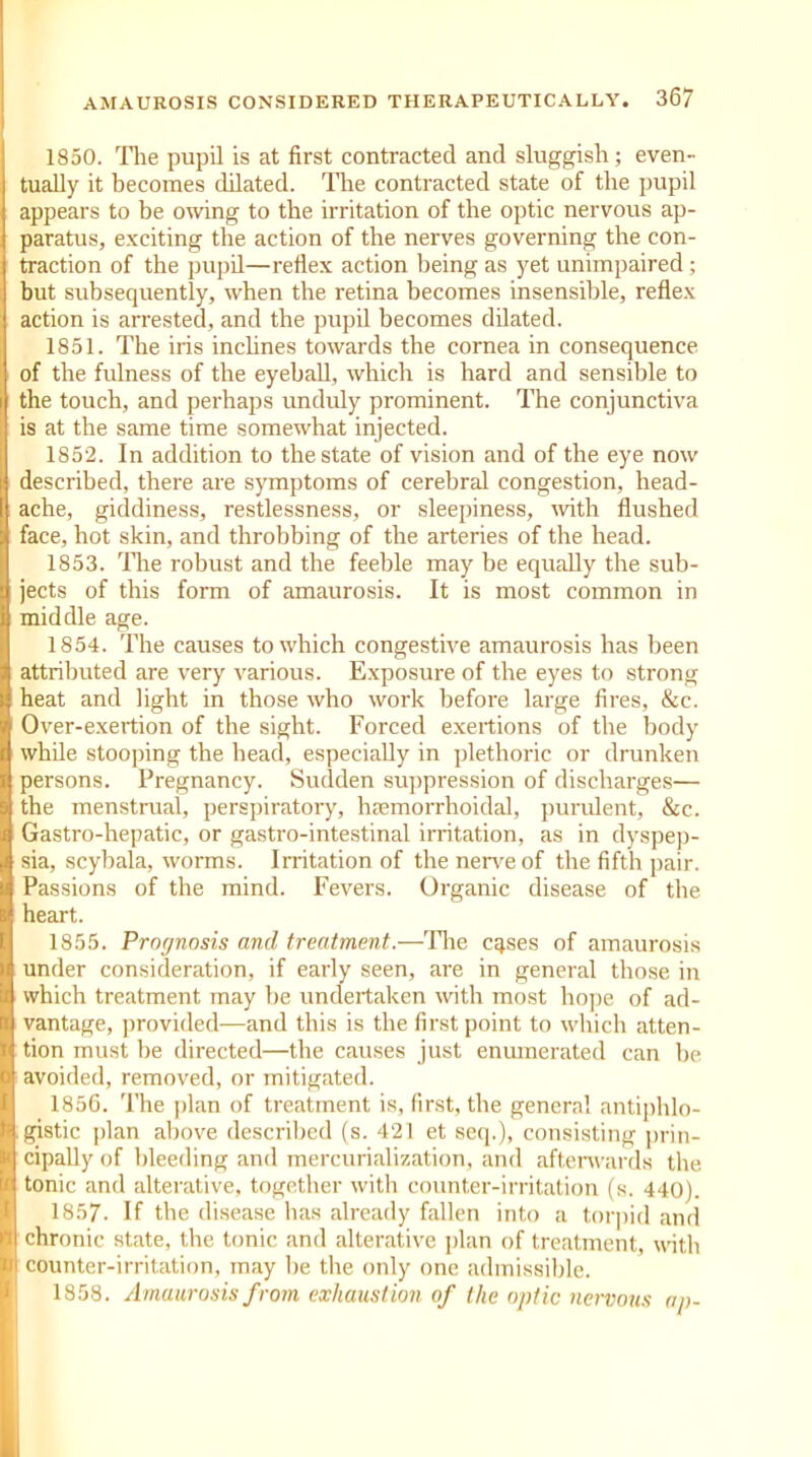 1850. The pupil is at first contracted and sluggish; even- tually it becomes dilated. The contracted state of the pupil appears to be owing to the irritation of the optic nervous ap- paratus, exciting the action of the nerves governing the con- traction of the pupil—reflex action being as yet unimpaired ; but subsequently, when the retina becomes insensible, reflex action is arrested, and the pupil becomes dilated. 1851. The iris inclines towards the cornea in consequence I of the fulness of the eyeball, which is hard and sensible to the touch, and perhaps unduly prominent. The conjunctiva is at the same time somewhat injected. 1852. In addition to the state of vision and of the eye now described, there are symptoms of cerebral congestion, head- ache, giddiness, restlessness, or sleepiness, with flushed face, hot skin, and throbbing of the arteries of the head. 1853. The robust and the feeble may be equally the sub- jects of this form of amaurosis. It is most common in middle age. 1854. The causes to which congestive amaurosis has been attributed are very various. Exposure of the eyes to strong heat and light in those who work before large fires, &c. Over-exertion of the sight. Forced exertions of the body while stooping the head, especially in plethoric or drunken persons. Pregnancy. Sudden suppression of discharges— the menstrual, perspiratory, hsemorrhoidal, purulent, &c. Gastro-hepatic, or gastro-intestinal irritation, as in dyspep- sia, scybala, worms. Irritation of the nerve of the fifth pair. Passions of the mind. Fevers. Organic disease of the heart. 1855. Prognosis and treatment.—The cases of amaurosis under consideration, if early seen, are in general those in which treatment may be undertaken with most hope of ad- vantage, provided—and this is the first point to which atten- tion must he directed—the causes just enumerated can be (avoided, removed, or mitigated. 1856. The plan of treatment is, first, the genera! antiphlo- gistic plan above described (s. 421 et seq.), consisting prin- cipally of bleeding and mercurialization, and afterwards the tonic and alterative, together with counter-irritation (s. 440). 1857. If the disease has already fallen into a torpid and ■ chronic state, the tonic and alterative plan of treatment, with counter-irritation, may he the only one admissible. 1858. Amaurosis from exhaustion of the optic nervous ap-