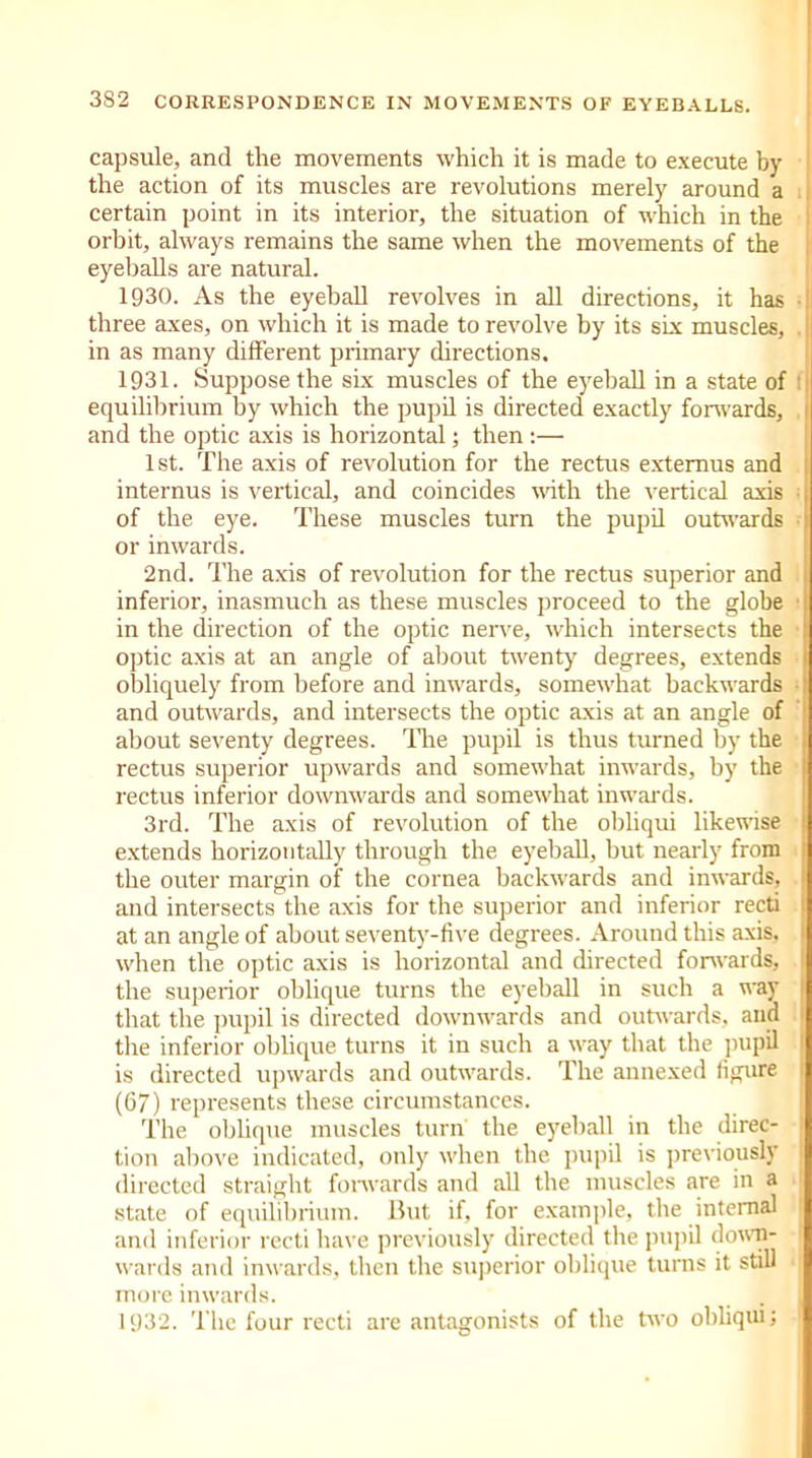 capsule, and the movements which it is made to execute by the action of its muscles are revolutions merely around a certain point in its interior, the situation of which in the orbit, always remains the same when the movements of the eyeballs are natural. 1930. As the eyeball revolves in all directions, it has three axes, on which it is made to revolve by its six muscles, in as many different primary directions. 1931. Suppose the six muscles of the eyeball in a state of equilibrium by which the pupil is directed exactly forwards, and the optic axis is horizontal; then :— 1st. The axis of revolution for the rectus extemus and internus is vertical, and coincides with the vertical axis of the eye. These muscles turn the pupil outwards • or inwards. 2nd. The axis of revolution for the rectus superior and inferior, inasmuch as these muscles proceed to the globe in the direction of the optic nerve, which intersects the optic axis at an angle of about twenty degrees, extends obliquely from before and inwards, somewhat backwards \ and outwards, and intersects the optic axis at an angle of about seventy degrees. Tire pupil is thus turned by the rectus superior upwards and somewhat inwards, by the rectus inferior downwards and somewhat inwards. 3rd. The axis of revolution of the obliqui likewise j extends horizontally through the eyeball, but nearly from the outer margin of the cornea backwards and inwards, and intersects the axis for the superior and inferior recti at an angle of about seventy-five degrees. Around this axis, when the optic axis is horizontal and directed forwards, the superior oblique turns the eyeball in such a way j that the pupil is directed downwards and outwards, and the inferior oblique turns it in such a way that the pupil ; is directed upwards and outwards. The annexed figure 1 (67) represents these circumstances. The obhque muscles turn the eyeball in the direc- : tion above indicated, only when the pupil is previously ; directed straight forwards and ab the muscles are in a state of equilibrium. But if, for example, the internal 1 and inferior recti have previously directed the pupil down- wards and inwards, then the superior oblique turns it still more inwards. 1932. The four recti are antagonists of the two obhqui;