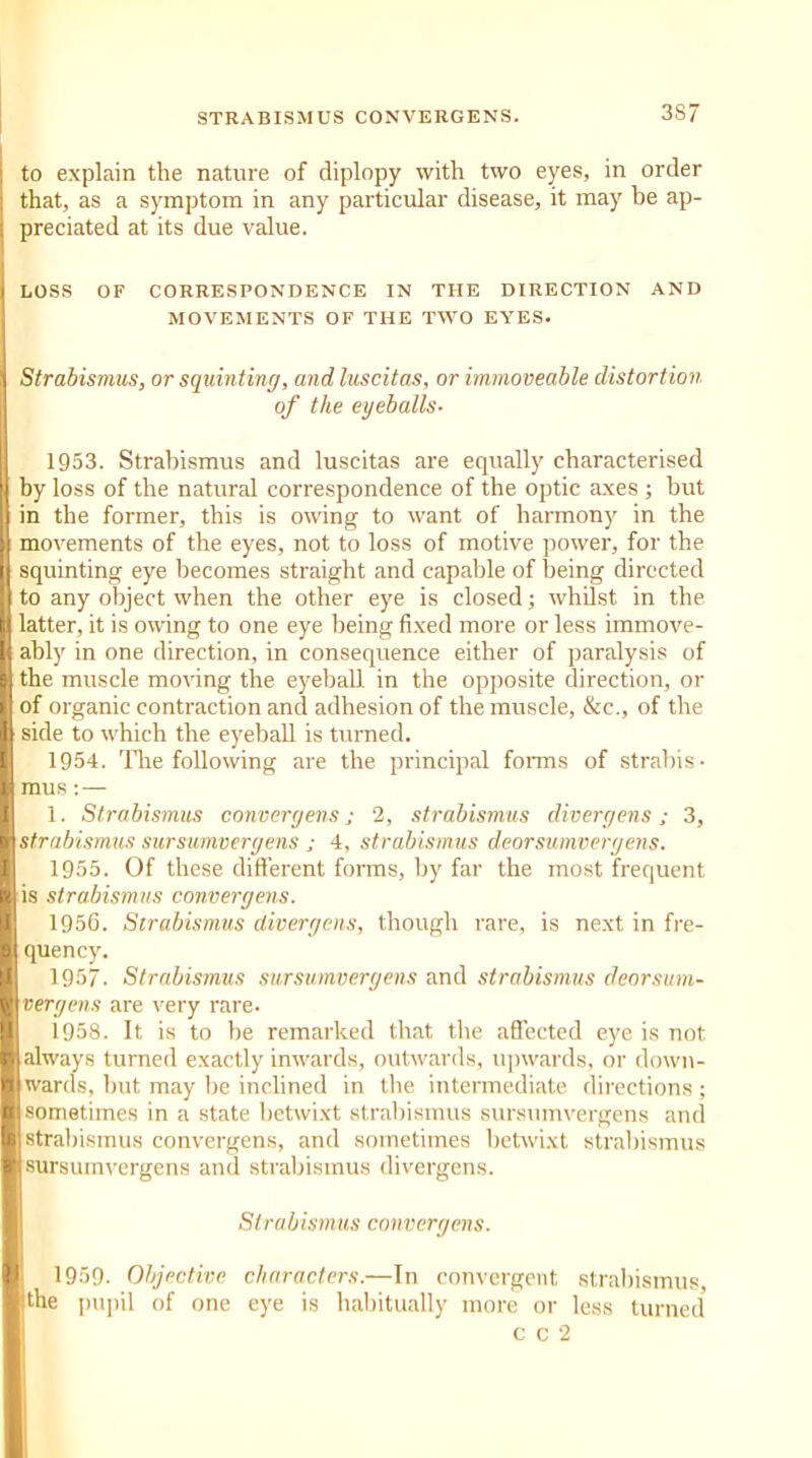 to explain the nature of diplopy with two eyes, in order that, as a symptom in any particular disease, it may be ap- preciated at its due value. LOSS OF CORRESPONDENCE IN THE DIRECTION AND MOVEMENTS OF THE TWO EYES. Strabismus, or squinting, and luscitas, or immoveable distortion of the eyeballs- 1953. Strabismus and luscitas are equally characterised by loss of the natural correspondence of the optic axes ; but in the former, this is owing to want of harmony in the movements of the eyes, not to loss of motive power, for the squinting eye becomes straight and capable of being directed to any object when the other eye is closed; whilst in the latter, it is owing to one eye being fixed more or less immove- ably in one direction, in consequence either of paralysis of the muscle moving the eyeball in the opposite direction, or of organic contraction and adhesion of the muscle, &c., of the side to which the eyeball is turned. 1954. The following are the principal forms of strabis- mus : — 1. Strabismus convergent; 2, strabismus divergens; 3, strabismus sursumvergens ; 4, strabismus deorsumvergens. 1955. Of these different forms, by far the most frequent is strabismus convergent. 1956. Strabismus divergens, though rare, is next in fre- quency. 1957. Strabismus sursumvergens and strabismus deorsum- vergens are very rare. 1958. It is to be remarked that the affected eye is not always turned exactly inwards, outwards, upwards, or down- wards, but may be inclined in the intermediate directions; sometimes in a state betwixt strabismus sursumvergens and strabismus convergens, and sometimes betwixt strabismus sursumvergens and strabismus divergens. Strabismus convergens. 1959. Objective characters.—In convergent strabismus, the pupil of one eye is habitually more or less turned c c 2