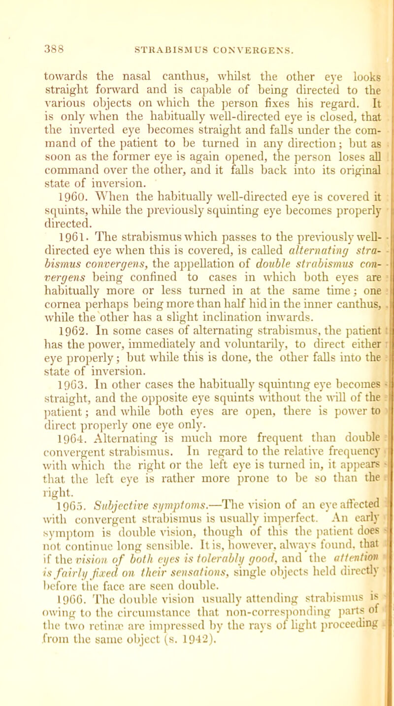 towards the nasal canthus, whilst the other eye looks straight forward and is capable of being directed to the various objects on which the person fixes his regard. It is only when the habitually well-directed eye is closed, that the inverted eye becomes straight and falls under the com- mand of the patient to be turned in any direction; but as soon as the former eye is again opened, the person loses all command over the other, and it falls hack into its original state of inversion. 1960. When the habitually well-directed eye is covered it squints, while the previously squinting eye becomes properly directed. 1961. The strabismus which passes to the previously well- directed eye when this is covered, is called alternating stra- bismus convergens, the appellation of double strabismus con- ■ vergens being confined to cases in which both eyes are habitually more or less turned in at the same time; one cornea perhaps being more than half hid in the inner canthus, . while the other has a slight inclination inwards. 1962. In some cases of alternating strabismus, the patient has the power, immediately and voluntarily, to direct either eye properly; but while this is done, the other falls into the state of inversion. 1963. In other cases the habitually squinting eye becomes • straight, and the opposite eye squints without the will of the patient; and while both eyes are open, there is power to direct properly one eye only. 1964. Alternating is much more frequent than double convergent strabismus. In regard to the relative frequency with which the right or the left eye is turned in, it appears • that the left eye is rather more prone to be so than the right. 1965. Subjective symptoms.—The vision of an eye affected with convergent strabismus is usually imperfect. An early symptom is double vision, though of this the patient does ■ not continue long sensible. It is, however, always found, that I if the vision of both eges is tolerably good, and the attention is fairly fixed on their sensations, single objects held directly ! before the face are seen double. I960. The double vision usually attending strabismus is j owing to the circumstance that non-corresponding parts of the two retinae are impressed by the rays of light proceeding from the same object (s. 1942).