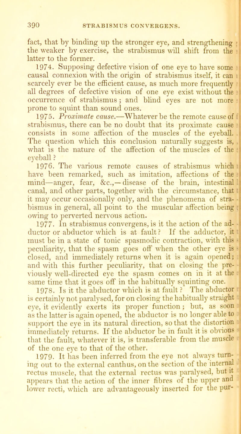 fact, that by binding up the stronger eye, and strengthening ■ |i the weaker by exercise, the strabismus will shift from the latter to the former. 1974. Supposing defective vision of one eye to have some causal connexion with the origin of strabismus itself, it can 1j. scarcely ever be the efficient cause, as much more frequently ; all degrees of defective vision of one eye exist without the |i occurrence of strabismus; and blind eyes are not more ! prone to squint than sound ones. 1975- Proximate cause.—Whatever be the remote cause of strabismus, there can be no doubt that its proximate cause consists in some affection of the muscles of the eyeball. The question which this conclusion naturally suggests is, what is the nature of the affection of the muscles of the eyeball ? 1976. The various remote causes of strabismus which have been remarked, such as imitation, affections of the 1 mind—anger, fear, &c.,— disease of the brain, intestinal 1 canal, and other parts, together with the circumstance, that I it may occur occasionally only, and the phenomena of stra- • hismus in general, all point to the muscular affection being : owing to perverted nervous action. 1977. In strabismus convergens, is it the action of the ad- ductor or abductor which is at fault ? If the adductor, it must be in a state of tonic spasmodic contraction, with this ■ peculiarity, that the spasm goes off when the other eye is - closed, and immediately returns when it is again opened; and with this further peculiarity, that on closing the pre- viously well-directed eye the spasm comes on in it at the same time that it goes off in the habitually squinting one. 1978. Is it the abductor which is at fault ? The abductor is certainly not paralysed, for on closing the habitually straight eye, it evidently exerts its proper function; but, as soon as the latter is again opened, the abductor is no longer able to support the eye in its natural direction, so that the distortion immediately returns. If the abductor be in fault it is obvious •- that the fault, whatever it is, is transferable from the muscle of the one eye to that of the other. 1979. It has been inferred from the eye not always turn- ing out to the external canthus, on the section of the internal rectus muscle, that the external rectus wras paralysed, but it appears that the action of the inner fibres of the upper and lowrer recti, which are advantageously inserted for the pur-