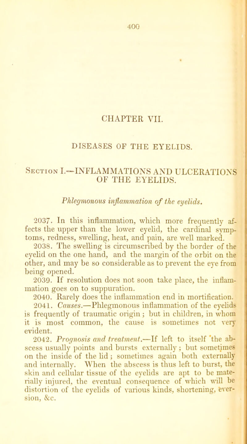 CHAPTER VII. DISEASES OF THE EYELIDS. Section I.—-INFLAMMATIONS AND ULCERATIONS OF THE EYELIDS. Phlegmonous inflammation of the eyelids. 2037. In this inflammation, which more frequently af- fects the upper than the lower eyelid, the cardinal symp- toms, redness, swelling, heat, and pain, are well marked. 2038. The swelling is circumscribed by the border of the eyelid on the one hand, and the margin of the orbit on the other, and may be so considerable as to prevent the eye from being opened. 2039. If resolution does not soon take place, the inflam- mation goes on to suppuration. 2040. Rarely does the inflammation end in mortification. 2041. Causes.— Phlegmonous inflammation of the eyelids is frequently of traumatic origin ; but in children, in whom it is most common, the cause is sometimes not very evident. 2042. Prognosis and treatment.—If left to itself ’the ab- scess usually points and bursts externally; but sometimes on the inside of the lid ; sometimes again both externally and internally. When the abscess is thus left to burst, the skin and cellular tissue of the eyelids are apt to be mate- rially injured, the eventual consequence of which will be distortion of the eyelids of various kinds, shortening, ever- sion, &c.