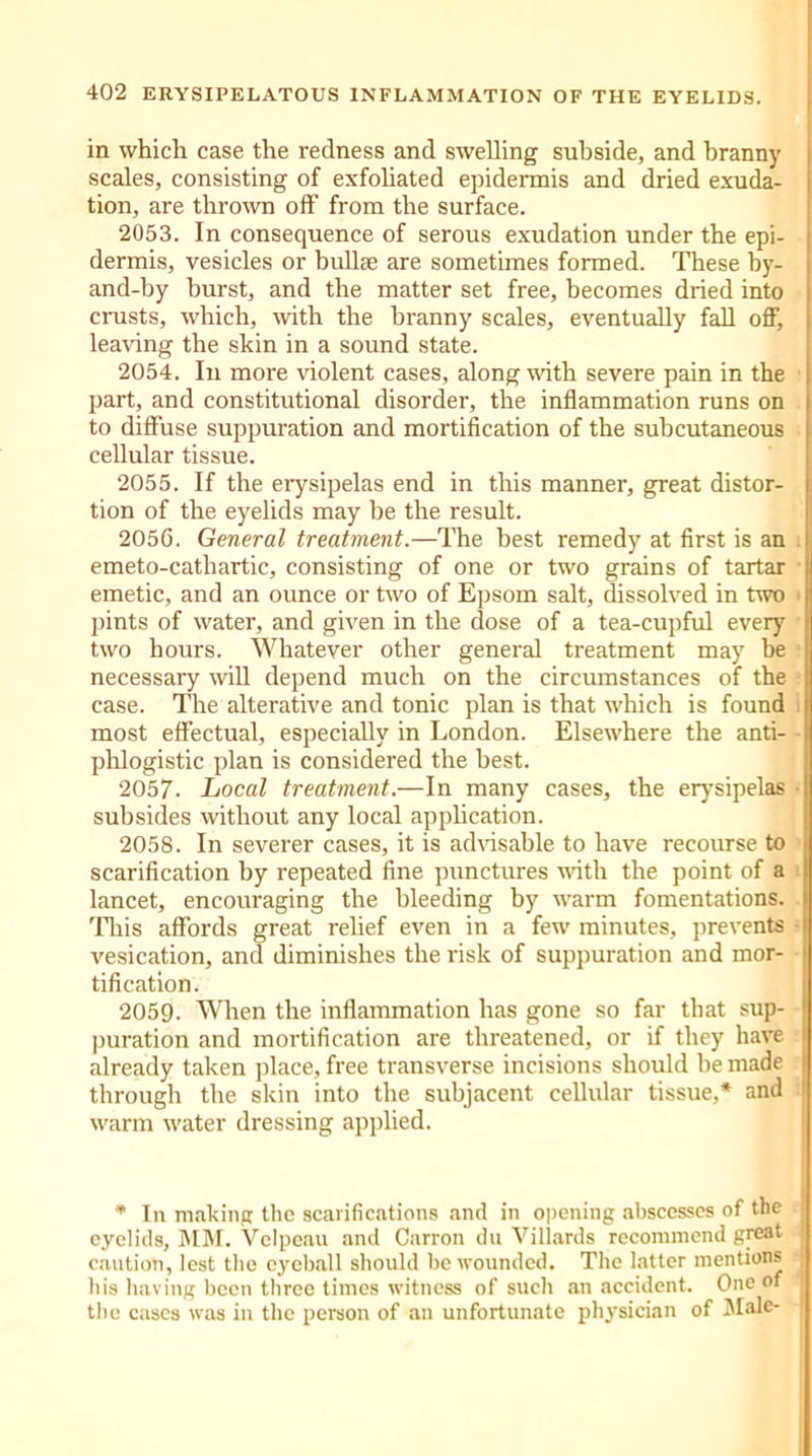 in which case the redness and swelling subside, and branny scales, consisting of exfoliated epidermis and dried exuda- tion, are thrown off from the surface. 2053. In consequence of serous exudation under the epi- dermis, vesicles or bullae are sometimes formed. These by- and-by burst, and the matter set free, becomes dried into crusts, which, with the branny scales, eventually fall off, leaving the skin in a sound state. 2054. In more violent cases, along with severe pain in the part, and constitutional disorder, the inflammation runs on to diffuse suppuration and mortification of the subcutaneous cellular tissue. 2055. If the erysipelas end in this manner, great distor- tion of the eyelids may he the result. 2056. General treatment.—The best remedy at first is an emeto-cathartic, consisting of one or two grains of tartar emetic, and an ounce or two of Epsom salt, dissolved in two - pints of water, and given in the dose of a tea-cupful every two hours. Whatever other general treatment may be necessary will depend much on the circumstances of the case. The alterative and tonic plan is that which is found most effectual, especially in London. Elsewhere the anti- phlogistic plan is considered the best. 2057. Local treatment.—In many cases, the erysipelas ■ subsides without any local application. 2058. In severer cases, it is advisable to have recourse to scarification by repeated fine punctures with the point of a lancet, encouraging the bleeding by warm fomentations. This affords great relief even in a few minutes, prevents vesication, and diminishes the risk of suppuration and mor- tification. 2059. When the inflammation has gone so far that sup- puration and mortification are threatened, or if they have already taken place, free transverse incisions should be made i through the skin into the subjacent cellular tissue,* and warm water dressing applied. * In making the scarifications and in opening abscesses of the j eyelids, MM. Velpeau and Carron du Villards recommend great j caution, lest the eyeball should be wounded. The latter mentions his having been three times witness of such an accident. One of j the cases was in the person of an unfortunate physician of Male-