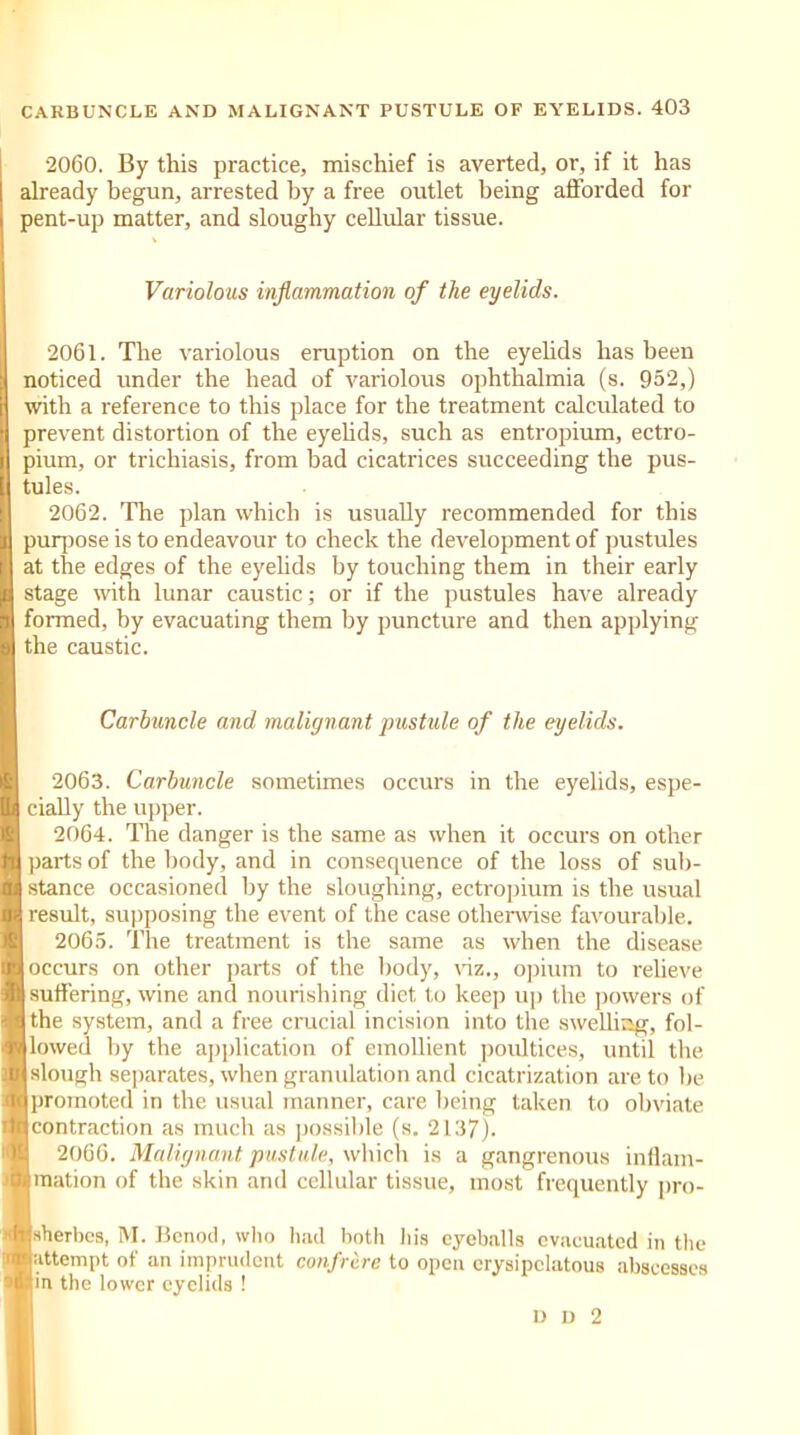 2060. By this practice, mischief is averted, or, if it has already begun, arrested by a free outlet being afforded for pent-up matter, and sloughy cellular tissue. Variolous inflammation of the eyelids. 2061. The variolous eruption on the eyelids has been noticed under the head of variolous ophthalmia (s. 952,) with a reference to this place for the treatment calculated to prevent distortion of the eyelids, such as entropium, ectro- pium, or trichiasis, from bad cicatrices succeeding the pus- tules. 2062. The plan which is usually recommended for this purpose is to endeavour to check the development of pustules at the edges of the eyelids by touching them in their early stage with lunar caustic; or if the pustules have already formed, by evacuating them by puncture and then applying the caustic. Carbuncle and malignant pustule of the eyelids. 2063. Carbuncle sometimes occurs in the eyelids, espe- cially the upper. 2064. The danger is the same as when it occurs on other parts of the body, and in consequence of the loss of sub- stance occasioned by the sloughing, ectropium is the usual result, supposing the event of the case otherwise favourable. 2065. The treatment is the same as when the disease occurs on other parts of the body, viz., opium to relieve [suffering, wine and nourishing diet to keep up the powers of the system, and a free crucial incision into the swelling, fol- lowed by the application of emollient poultices, until the slough separates, when granulation and cicatrization are to lie j promoted in the usual manner, care being taken to obviate [contraction as much as possible (s. 2137). 2066. Malignant pustule, which is a gangrenous inflam- Imation of the skin and cellular tissue, most frequently pro- Ijsherbcs, M. Benod, who had both his eyeballs evacuated in the lattempt of an imprudent confrere to open erysipelatous abscesses |in the lower eyelids ! D D 2